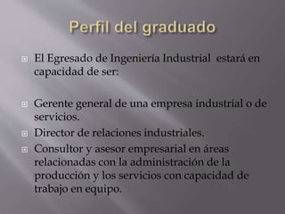  El Egresado de Ingeniería Industrial estará en
capacidad de ser:
 Gerente general de una empresa industrial o de
servicios.
 Director de relaciones industriales.
 Consultor y asesor empresarial en áreas
relacionadas con la administración de la
producción y los servicios con capacidad de
trabajo en equipo.
 