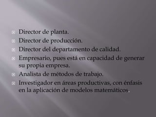  Director de planta.
 Director de producción.
 Director del departamento de calidad.
 Empresario, pues está en capacidad de generar
su propia empresa.
 Analista de métodos de trabajo.
 Investigador en áreas productivas, con énfasis
en la aplicación de modelos matemáticos.
 