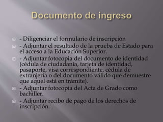  - Diligenciar el formulario de inscripción
 - Adjuntar el resultado de la prueba de Estado para
el acceso a la Educación Superior.
 - Adjuntar fotocopia del documento de identidad
(cédula de ciudadanía, tarjeta de identidad,
pasaporte, visa correspondiente, cédula de
extranjería o del documento válido que demuestre
que aquel está en trámite).
 - Adjuntar fotocopia del Acta de Grado como
bachiller.
 - Adjuntar recibo de pago de los derechos de
inscripción.
 
