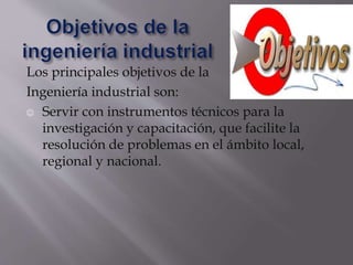 Los principales objetivos de la
Ingeniería industrial son:
 Servir con instrumentos técnicos para la
investigación y capacitación, que facilite la
resolución de problemas en el ámbito local,
regional y nacional.
 