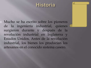 Mucho se ha escrito sobre los pioneros
de la ingeniería industrial, quienes
surgieron durante y después de la
revolución industrial en Inglaterra y
Estados Unidos. Antes de la revolución
industrial, los bienes los producían los
artesanos en el conocido sistema casero.
 