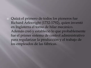  Quizá el primero de todos los pioneros fue
Richard Arkwright (1732-1792), quien inventó
en Inglaterra el torno de hilar mecánico.
Además creó y estableció lo que probablemente
fue el primer sistema de control administrativo
para regularizar la producción y el trabajo de
los empleados de las fábricas.
 