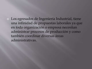  Los egresados de Ingeniería Industrial, tiene
una infinidad de propuestas laborales ya que
en toda organización o empresa necesitan
administrar procesos de producción y como
también coordinar diversas áreas
administrativas.
 
