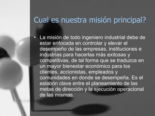 Cual es nuestra misión principal? La misión de todo ingeniero industrial debe de estar enfocada en controlar y elevar el desempeño de las empresas, instituciones e industrias para hacerlas más exitosas y competitivas, de tal forma que se traduzca en un mayor bienestar económico para los clientes, accionistas, empleados y comunidades en donde se desempeña. Es el eslabón clave entre el planeamiento de las metas de dirección y la ejecución operacional de las mismas . 