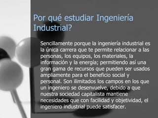 Por qué estudiar Ingeniería Industrial? Sencillamente porque la ingeniería industrial es la única carrera que te permite relacionar a las personas, los equipos, los materiales, la información y la energía; permitiendo así una gran gama de recursos que pueden ser usados ampliamente para el beneficio social y personal. Son ilimitados los campos en los que un ingeniero se desenvuelve, debido a que nuestra sociedad capitalista mantiene necesidades que con facilidad y objetividad, el ingeniero industrial puede satisfacer. 