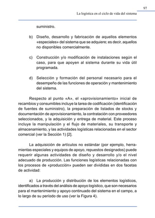 97
La logística en el ciclo de vida del sistema
suministro.
b) Diseño, desarrollo y fabricación de aquellos elementos
«especiales» del sistema que se adquiere; es decir, aquellos
no disponibles comercialmente.
c) Construcción y/o modificación de instalaciones según el
caso, para que apoyen al sistema durante su vida útil
programada.
d) Selección y formación del personal necesario para el
desempeño de las funciones de operación y mantenimiento
del sistema.
Respecto al punto «A», el «aprovisionamiento» inicial de
recambios y consumibles incluye la tarea de codificación (identificación
de fuentes de suministro), la preparación de listados de stocks y
documentación de aprovisionamiento, la contratación con proveedores
seleccionados, y la adquisición y entrega de material. Este proceso
incluye la manipulación y el flujo de materiales, su transporte y
almacenamiento, y las actividades logísticas relacionadas en el sector
comercial (ver la Sección 1) [2].
La adquisición de artículos no estándar (por ejemplo, herra-
mientas especiales y equipos de apoyo, repuestos designados) puede
requerir algunas actividades de diseño y desarrollo y/o el nivel
adecuado de producción. Las funciones logísticas relacionadas con
los procesos de «producción» pueden ser divididas en dos facetas
de actividad:
a) La producción y distribución de los elementos logísticos,
identificados a través del análisis de apoyo logístico, que son necesarios
para el mantenimiento y apoyo continuado del sistema en el campo, a
lo largo de su período de uso (ver la Figura 4).
 