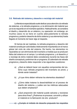 103
3.8. Retirada del sistema y desecho o reciclaje del material
La literatura especializada suele dedicar poca atención a la retirada
de sistemas, a la retirada progresiva y a la eliminación del material que
ya no es requerido en el inventario operativo. Habitualmente, se considera
el diseño y desarrollo de un sistema y su operación; sin embargo, en
muchos casos no se tiene en cuenta adecuadamente la retirada
progresiva y posterior desecho de dicho sistema (y sus elementos) hasta
llegado el momento de hacer algo al respecto.
Si hemos de ser realistas, la retirada progresiva y desecho del
material constituyen actividades relativamente importantes en el marco
global del ciclo de vida del sistema. De hecho, los elementos no
reparables se van eliminando del inventario a medida que se producen
fallos del sistema en el campo. La retirada progresiva, y el desecho y/
o reciclaje de dicho material debe considerarse durante las fases del
diseño conceptual y preliminar de un programa. El calendario de retirada
progresiva y desecho debe responder a las siguientes cuestiones:
a) ¿Qué se deberá hacer con aquellos componentes del sis-
tema cuya retirada progresiva del inventario se prevé, y
dónde serán tratados?
b) ¿A que ritmo deben retirarse los elementos obsoletos?
c) ¿Cómo debe tratarse la desechabilidad en el proceso de
diseño del sistema, y cuáles son las métricas adecuadas
que deben emplearse?
d) ¿Qué proporción del material puede salvarse y reciclarse
para otros fines? ¿Podremos re-procesar, convertir y utilizar
el material en la fabricación de otro producto?
e) ¿Cumple el método de desecho propuesto los requisitos
La logística en el ciclo de vida del sistema
 
