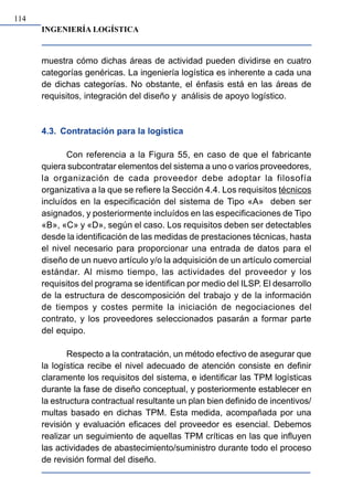 INGENIERÍA LOGÍSTICA
114
muestra cómo dichas áreas de actividad pueden dividirse en cuatro
categorías genéricas. La ingeniería logística es inherente a cada una
de dichas categorías. No obstante, el énfasis está en las áreas de
requisitos, integración del diseño y análisis de apoyo logístico.
4.3. Contratación para la logística
Con referencia a la Figura 55, en caso de que el fabricante
quiera subcontratar elementos del sistema a uno o varios proveedores,
la organización de cada proveedor debe adoptar la filosofía
organizativa a la que se refiere la Sección 4.4. Los requisitos técnicos
incluídos en la especificación del sistema de Tipo «A» deben ser
asignados, y posteriormente incluídos en las especificaciones de Tipo
«B», «C» y «D», según el caso. Los requisitos deben ser detectables
desde la identificación de las medidas de prestaciones técnicas, hasta
el nivel necesario para proporcionar una entrada de datos para el
diseño de un nuevo artículo y/o la adquisición de un artículo comercial
estándar. Al mismo tiempo, las actividades del proveedor y los
requisitos del programa se identifican por medio del ILSP. El desarrollo
de la estructura de descomposición del trabajo y de la información
de tiempos y costes permite la iniciación de negociaciones del
contrato, y los proveedores seleccionados pasarán a formar parte
del equipo.
Respecto a la contratación, un método efectivo de asegurar que
la logística recibe el nivel adecuado de atención consiste en definir
claramente los requisitos del sistema, e identificar las TPM logísticas
durante la fase de diseño conceptual, y posteriormente establecer en
la estructura contractual resultante un plan bien definido de incentivos/
multas basado en dichas TPM. Esta medida, acompañada por una
revisión y evaluación eficaces del proveedor es esencial. Debemos
realizar un seguimiento de aquellas TPM críticas en las que influyen
las actividades de abastecimiento/suministro durante todo el proceso
de revisión formal del diseño.
 