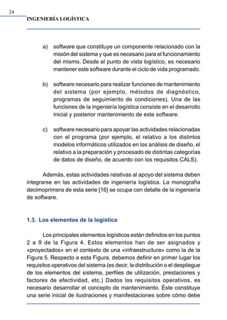 INGENIERÍA LOGÍSTICA
24
a) software que constituye un componente relacionado con la
misión del sistema y que es necesario para el funcionamiento
del mismo. Desde el punto de vista logístico, es necesario
mantener este software durante el ciclo de vida programado.
b) software necesario para realizar funciones de mantenimiento
del sistema (por ejemplo, métodos de diagnóstico,
programas de seguimiento de condiciones). Una de las
funciones de la ingeniería logística consiste en el desarrollo
inicial y posterior mantenimiento de este software.
c) software necesario para apoyar las actividades relacionadas
con el programa (por ejemplo, el relativo a los distintos
modelos informáticos utilizados en los análisis de diseño, el
relativo a la preparación y procesado de distintas categorías
de datos de diseño, de acuerdo con los requisitos CALS).
Además, estas actividades relativas al apoyo del sistema deben
integrarse en las actividades de ingeniería logística. La monografía
decimoprimera de esta serie [16] se ocupa con detalle de la ingeniería
de software.
1.3. Los elementos de la logística
Los principales elementos logísticos están definidos en los puntos
2 a 9 de la Figura 4. Estos elementos han de ser asignados y
«proyectados» en el contexto de una «infraestructura» como la de la
Figura 5. Respecto a esta Figura, debemos definir en primer lugar los
requisitos operativos del sistema (es decir, la distribución o el despliegue
de los elementos del sistema, perfiles de utilización, prestaciones y
factores de efectividad, etc.) Dados los requisitos operativos, es
necesario desarrollar el concepto de mantenimiento. Éste constituye
una serie inicial de ilustraciones y manifestaciones sobre cómo debe
 