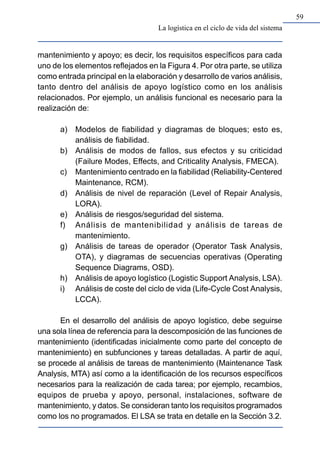 59
mantenimiento y apoyo; es decir, los requisitos específicos para cada
uno de los elementos reflejados en la Figura 4. Por otra parte, se utiliza
como entrada principal en la elaboración y desarrollo de varios análisis,
tanto dentro del análisis de apoyo logístico como en los análisis
relacionados. Por ejemplo, un análisis funcional es necesario para la
realización de:
a) Modelos de fiabilidad y diagramas de bloques; esto es,
análisis de fiabilidad.
b) Análisis de modos de fallos, sus efectos y su criticidad
(Failure Modes, Effects, and Criticality Analysis, FMECA).
c) Mantenimiento centrado en la fiabilidad (Reliability-Centered
Maintenance, RCM).
d) Análisis de nivel de reparación (Level of Repair Analysis,
LORA).
e) Análisis de riesgos/seguridad del sistema.
f) Análisis de mantenibilidad y análisis de tareas de
mantenimiento.
g) Análisis de tareas de operador (Operator Task Analysis,
OTA), y diagramas de secuencias operativas (Operating
Sequence Diagrams, OSD).
h) Análisis de apoyo logístico (Logistic Support Analysis, LSA).
i) Análisis de coste del ciclo de vida (Life-Cycle Cost Analysis,
LCCA).
En el desarrollo del análisis de apoyo logístico, debe seguirse
una sola línea de referencia para la descomposición de las funciones de
mantenimiento (identificadas inicialmente como parte del concepto de
mantenimiento) en subfunciones y tareas detalladas. A partir de aquí,
se procede al análisis de tareas de mantenimiento (Maintenance Task
Analysis, MTA) así como a la identificación de los recursos específicos
necesarios para la realización de cada tarea; por ejemplo, recambios,
equipos de prueba y apoyo, personal, instalaciones, software de
mantenimiento, y datos. Se consideran tanto los requisitos programados
como los no programados. El LSA se trata en detalle en la Sección 3.2.
La logística en el ciclo de vida del sistema
 