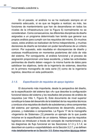 INGENIERÍA LOGÍSTICA
60
En el pasado, el análisis no se ha realizado siempre en el
momento adecuado, si es que se llegaba a realizar; es más, las
funciones de mantenimiento que han de desarrollarse en todos los
niveles de la infraestructura (ver la Figura 5) normalmente no se
consideraban. Como consecuencia, las diferentes disciplinas de diseño
asignadas a un programa determinado han tenido que generar sus
propios análisis para cumplir con los requisitos del mismo. En muchos
casos, estos análisis se realizaban de forma independiente, y muchas
decisiones de diseño se tomaban sin poder beneficiarse de un criterio
común. Por supuesto, esto resultaba en discrepancias de diseño y
costosas modificaciones en momentos posteriores del ciclo de vida
del sistema. Por consiguiente, el análisis funcional y el proceso de
asignación proporcionan una base excelente, y todas las actividades
pertinentes de diseño deben «seguir» la misma fuente de datos para
satisfacer los objetivos, tanto de la ingeniería de sistemas, descritos
en la primera monografía de esta serie [1] como de la ingeniería
logística, descritos en esta publicación.
3.1.5. Especificación de requisitos de apoyo logístico
El documento más importante, desde la perspectiva del diseño,
es la especificación del sistema tipo «A» que describe la configuración
funcional básica del sistema y los resultados del proceso de análisis de
requisitos (ver Hito 1, Figura 8). Este documento de nivel superior
constituye la base del desarrollo de la totalidad de los requisitos técnicos
y conduce a los requisitos de diseño de subsistemas y otros componentes
del sistema; por ejemplo, especificaciones de desarrollo, producto,
proceso, y materiales o componentes. La Figura 17 de la monografía
«Ingeniería de Sistemas» [1] presenta un ejemplo de lo que puede
incluirse en la especificación de un sistema. Nótese que los requisitos
logísticos se introducen a través del concepto de mantenimiento y de
los diagramas de flujo funcional en las Secciones 3.1.3 y 3.1.4; se
describen en cuanto a «soportabilidad» en la Sección 3.2.7, y se definen
más detalladamente en la Sección 3.5. Estos requisitos técnicos deben
 