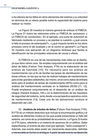 INGENIERÍA LOGÍSTICA
72
o los efectos de los fallos en otros elementos del sistema y su criticidad
en términos de un efecto posible sobre la capacidad del sistema para
realizar su misión.
La Figura 30 muestra la manera general de enfocar el FMECA.
La Figura 31 ilustra las relaciones entre un FMECA de «procesos» y
un FMECA de «productos». En el ejemplo, una junta de automóvil es
fabricada mediante un proceso y se plantea la cuestión «¿qué ocurre
si falla el proceso de estampado?», «¿qué impacto tendrá en los otros
procesos como el del acabado y en el coche en general?» La Figura
32 muestra una aplicación de un diagrama Ishikawa que facilita la
identificación de las principales relaciones de causa y efecto.
El FMECA es una de las herramientas más útiles en el diseño,
ya que tiene varios usos. Se emplea conjuntamente con el análisis del
árbol de fallos (Failure Tree Analysis, FTA) en la elaboración de los
análisis de fiabilidad [10]. Es necesario para los análisis de
mantenimiento con el fin de facilitar las tareas de identificación de las
áreas críticas, en las que se han de realizar trabajos de mantenimiento
para evitar grandes catástrofes; así mismo, sirve como datos de entrada
tanto para el análisis de tareas de mantenimiento (MTA) como para el
análisis del mantenimiento centrado en la fiabilidad (RCM) [11, 12].
Puede emplearse conjuntamente en el desarrollo de un análisis de
riesgos (Hazard Analysis, HA) y en la determinación de los requisitos
de seguridad del sistema, tanto desde una perspectiva operativa como
de mantenimiento [13]. Cada una de las aplicaciones conduce al
desarrollo del LSA.
D) Análisis de árboles de fallos (Failure Tree Analysis, FTA).
El FTA es un método deductivo que incluye la enumeración gráfica y el
análisis de diferentes modos en los que puede presentarse un fallo del
sistema, así como de su probabilidad de ocurrencia. La Figura 33 ilustra
un FTA típico, referente a un sistema de ascensor de un edificio. Debe
especificarse un evento de alto nivel (por ejemplo, "daño a pasajeros").
Además, ese evento debe poder ser claramente observable, definible
y mensurable en forma no ambigua. A partir de este evento se desarrolla
 