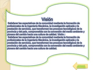 Visión
Satisfacer las expectativas de la comunidad mediante la formación de
profesionales de la Ingeniería Mecánica, la investigación aplicada y la
prestación de servicios, que transformen los procesos tecnológicos de la
provincia y del país, comprometida con la conversión del medio ambiente y
pionera del cambio hacia una cultura de calidad. Visión :
Satisfacer las expectativas de la comunidad mediante la formación de
profesionales de la Ingeniería Mecánica, la investigación aplicada y la
prestación de servicios, que transformen los procesos tecnológicos de la
provincia y del país, comprometida con la conversión del medio ambiente y
pionera del cambio hacia una cultura de calidad.
ATRAS
 