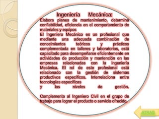 Ingeniería Mecánica:
Elabora planes de mantenimiento, determina
confiabilidad, eficiencia en el comportamiento de
materiales y equipos
El Ingeniero Mecánico es un profesional que
mediante una adecuada combinación de
conocimientos teóricos y prácticos
complementada en talleres y laboratorios, está
capacitado para desempeñarse eficientemente en
actividades de producción y mantención en las
empresas relacionadas con la ingeniería
Mecánica. El rol de este profesional está
relacionado con la gestión de sistemas
productivos específicos. Interrelaciona entre
tecnologías específicas
y los niveles de gestión.
Complementa al Ingeniero Civil en el grupo de
trabajo para lograr el producto o servicio ofrecido.
ATRAS
 