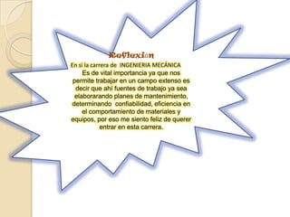 Reflexión
En si la carrera de INGENIERIA MECÁNICA
Es de vital importancia ya que nos
permite trabajar en un campo extenso es
decir que ahí fuentes de trabajo ya sea
elaborarando planes de mantenimiento,
determinando confiabilidad, eficiencia en
el comportamiento de materiales y
equipos, por eso me siento feliz de querer
entrar en esta carrera.
 