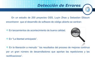 Detección de Errores En un estudio de 200 proyectos OSS, Luyin Zhao y Sebastian Elbaum encontraron  que el desarrollo de software de código abierto se centran: En lanzamientos de acontecimiento de buena calidad. En "La libertad anticipada”. En la liberación a menudo “ los resultados del proceso de mejoras continua por un gran número de desarrolladores que aportan las repeticiones y las rectificaciones”. 