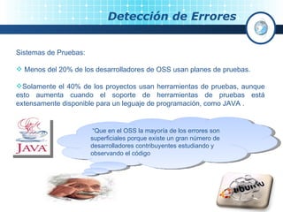 Detección de Errores  Sistemas de Pruebas: Menos del 20% de los desarrolladores de OSS usan planes de pruebas. Solamente el 40% de los proyectos usan herramientas de pruebas, aunque esto aumenta cuando el soporte de herramientas de pruebas está extensamente disponible para un leguaje de programación, como JAVA . “ Que en el OSS la mayoría de los errores son superficiales porque existe un gran número de desarrolladores contribuyentes estudiando y observando el código 