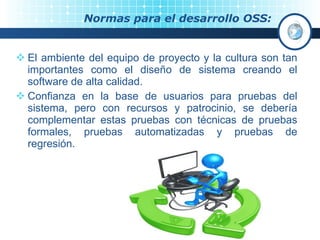 Normas para el desarrollo OSS: El ambiente del equipo de proyecto y la cultura son tan importantes como el diseño de sistema creando el software de alta calidad.  Confianza en la base de usuarios para pruebas del sistema, pero con recursos y patrocinio, se debería complementar estas pruebas con técnicas de pruebas formales, pruebas automatizadas y pruebas de regresión. 
