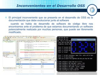 Inconvenientes en el Desarrollo OSS El principal inconveniente que se presenta en el desarrollo de OSS es la documentación que debe evolucionar junto al software   cuando se habla de desarrollo de software de código libre nos encontramos ante el problema de que estamos documentando un software potencialmente realizado por muchas personas, que puede ser libremente modificado. 