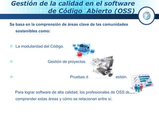 Gestión de la calidad en el software  de Código  Abierto (OSS) Se basa en la comprensión de áreas clave de las comunidades sostenibles como: La modularidad del Código. Gestión de proyectos. Pruebas de Proceso de Gestión. Para lograr software de alta calidad, los profesionales de OSS deben comprender estas áreas y cómo se relacionan entre sí. 