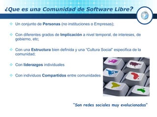 ¿Que es una Comunidad de Software Libre ? Un conjunto de  Personas  (no instituciones o Empresas); Con diferentes grados de  Implicación  a nivel temporal, de intereses, de gobierno, etc; Con una  Estructura  bien definida y una “Cultura Social” especifica de la comunidad; Con  liderazgos  individuales Con individuos  Compartidos  entre comunidades “ Son redes sociales muy evolucionadas” 