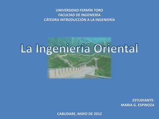 UNIVERSIDAD FERMÍN TORO
       FACULTAD DE INGENIERÍA
CÁTEDRA INTRODUCCIÓN A LA INGENIERÍA




                                            ESTUDIANTE:
                                       MARIA G. ESPINOZA

      CABUDARE, MAYO DE 2012
 