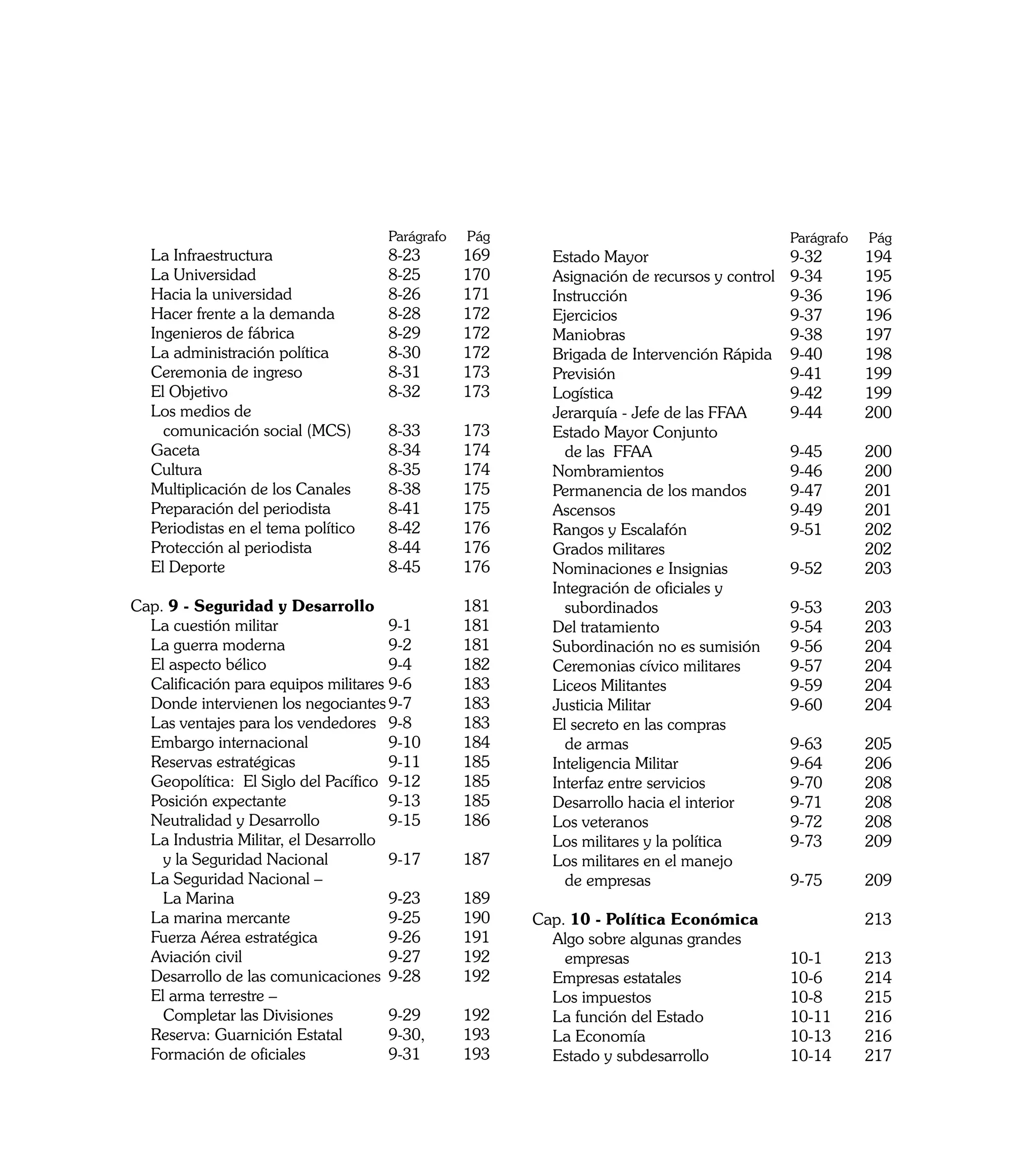 Parágrafo   	Pág     		                                  Parágrafo 	Pág
	 La Infraestructura	                 8-23 	      169      	 Estado Mayor	                     9-32 	    194
	 La Universidad	                     8-25	       170      	 Asignación de recursos y control	 9-34 	    195
	 Hacia la universidad	               8-26 	      171      	 Instrucción	                      9-36 	    196
	 Hacer frente a la demanda	          8-28 	      172      	 Ejercicios	                       9-37 	    196
	 Ingenieros de fábrica	              8-29 	      172      	 Maniobras	                        9-38 	    197
	 La administración política	         8-30	       172      	 Brigada de Intervención Rápida	 9-40 	      198
	 Ceremonia de ingreso	               8-31	       173      	 Previsión	                        9-41 	    199
	 El Objetivo	                        8-32 	      173      	 Logística	                        9-42 	    199
	 Los medios de                                            	 Jerarquía - Jefe de las FFAA	     9-44	     200
		 comunicación social (MCS)	         8-33 	      173      	 Estado Mayor Conjunto
	 Gaceta	                             8-34 	      174      		 de las FFAA	                     9-45	     200
	 Cultura	                            8-35	       174      	 Nombramientos 	                   9-46	     200
	 Multiplicación de los Canales	      8-38	       175      	 Permanencia de los mandos	        9-47 	    201
	 Preparación del periodista	         8-41	       175      	 Ascensos	                         9-49 	    201
	 Periodistas en el tema político 	   8-42	       176      	 Rangos y Escalafón	               9-51	     202
	 Protección al periodista	           8-44	       176      	 Grados militares		                          202
	 El Deporte	                         8-45 	      176      	 Nominaciones e Insignias 	        9-52 	    203
                                                           	 Integración de oficiales y
Cap. 9 - Seguridad y Desarrollo		                 181      		 subordinados	                    9-53	     203
	 La cuestión militar	                9-1 	       181      	 Del tratamiento	                  9-54	     203
	 La guerra moderna	                  9-2 	       181      	 Subordinación no es sumisión	     9-56	     204
	 El aspecto bélico	                  9-4 	       182      	 Ceremonias cívico militares	      9-57	     204
	 Calificación para equipos militares	9-6 	       183      	 Liceos Militantes	                9-59 	    204
	 Donde intervienen los negociantes	9-7	          183      	 Justicia Militar	                 9-60 	    204
	 Las ventajes para los vendedores	 9-8	          183 		   	 El secreto en las compras
	 Embargo internacional	              9-10 	      184      		 de armas	                        9-63 	    205
	 Reservas estratégicas	              9-11 	      185      	 Inteligencia Militar	             9-64	     206
	 Geopolítica: El Siglo del Pacífico	 9-12 	      185      	 Interfaz entre servicios	         9-70 	    208
	 Posición expectante	                9-13	       185      	 Desarrollo hacia el interior	     9-71	     208
	 Neutralidad y Desarrollo	           9-15 	      186      	 Los veteranos	                    9-72	     208
	 La Industria Militar, el Desarrollo                      	 Los militares y la política	      9-73 	    209
		 y la Seguridad Nacional	           9-17 	      187      	 Los militares en el manejo
	 La Seguridad Nacional –                                  		 de empresas	                     9-75 	    209
		 La Marina	                         9-23 	      189
	 La marina mercante	                 9-25 	      190      Cap. 10 - Política Económica		                213
	 Fuerza Aérea estratégica	           9-26 	      191      	 Algo sobre algunas grandes
	 Aviación civil	                     9-27 	      192      		 empresas	                  10-1 	          213
	 Desarrollo de las comunicaciones	 9-28	         192      	 Empresas estatales	         10-6 	          214
	 El arma terrestre –                                      	 Los impuestos	              10-8 	          215
		 Completar las Divisiones	          9-29	       192      	 La función del Estado	      10-11 	         216
	 Reserva: Guarnición Estatal	        9-30, 	     193      	 La Economía	                10-13 	         216
	 Formación de oficiales	             9-31 	      193      	 Estado y subdesarrollo	     10-14 	         217

10
 
