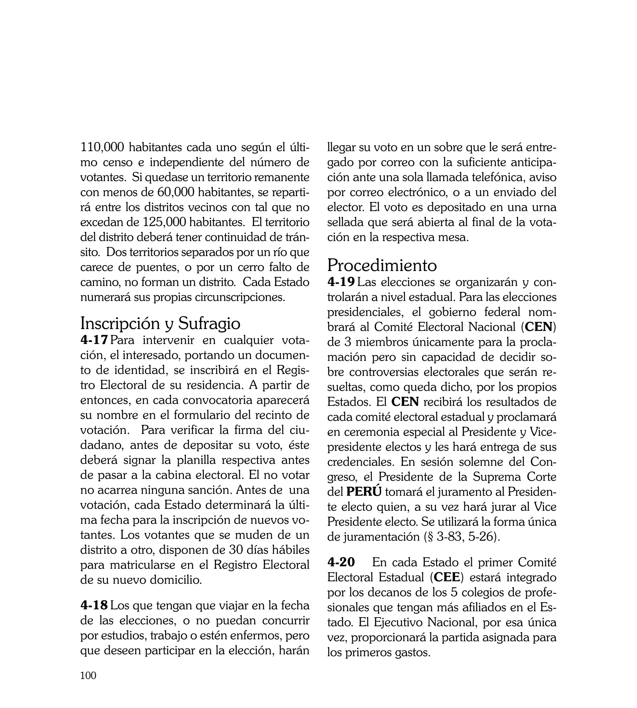 110,000 habitantes cada uno según el últi-       llegar su voto en un sobre que le será entre-
mo censo e independiente del número de           gado por correo con la suficiente anticipa-
votantes. Si quedase un territorio remanente     ción ante una sola llamada telefónica, aviso
con menos de 60,000 habitantes, se reparti-      por correo electrónico, o a un enviado del
rá entre los distritos vecinos con tal que no    elector. El voto es depositado en una urna
excedan de 125,000 habitantes. El territorio     sellada que será abierta al final de la vota-
del distrito deberá tener continuidad de trán-   ción en la respectiva mesa.
sito. Dos territorios separados por un río que
carece de puentes, o por un cerro falto de       Procedimiento
camino, no forman un distrito. Cada Estado       4-19	Las elecciones se organizarán y con-
numerará sus propias circunscripciones.          trolarán a nivel estadual. Para las elecciones
                                                 presidenciales, el gobierno federal nom-
Inscripción y Sufragio                           brará al Comité Electoral Nacional (CEN)
4-17	Para intervenir en cualquier vota-          de 3 miembros únicamente para la procla-
ción, el interesado, portando un documen-        mación pero sin capacidad de decidir so-
to de identidad, se inscribirá en el Regis-      bre controversias electorales que serán re-
tro Electoral de su residencia. A partir de      sueltas, como queda dicho, por los propios
entonces, en cada convocatoria aparecerá         Estados. El CEN recibirá los resultados de
su nombre en el formulario del recinto de        cada comité electoral estadual y proclamará
votación. Para verificar la firma del ciu-       en ceremonia especial al Presidente y Vice-
dadano, antes de depositar su voto, éste         presidente electos y les hará entrega de sus
deberá signar la planilla respectiva antes       credenciales. En sesión solemne del Con-
de pasar a la cabina electoral. El no votar      greso, el Presidente de la Suprema Corte
no acarrea ninguna sanción. Antes de una         del PERÚ tomará el juramento al Presiden-
votación, cada Estado determinará la últi-       te electo quien, a su vez hará jurar al Vice
ma fecha para la inscripción de nuevos vo-       Presidente electo. Se utilizará la forma única
tantes. Los votantes que se muden de un          de juramentación (§ 3-83, 5-26).
distrito a otro, disponen de 30 días hábiles
para matricularse en el Registro Electoral       4-20	 En cada Estado el primer Comité
de su nuevo domicilio.                           Electoral Estadual (CEE) estará integrado
                                                 por los decanos de los 5 colegios de profe-
4-18	Los que tengan que viajar en la fecha       sionales que tengan más afiliados en el Es-
de las elecciones, o no puedan concurrir         tado. El Ejecutivo Nacional, por esa única
por estudios, trabajo o estén enfermos, pero     vez, proporcionará la partida asignada para
que deseen participar en la elección, harán      los primeros gastos.
100
 