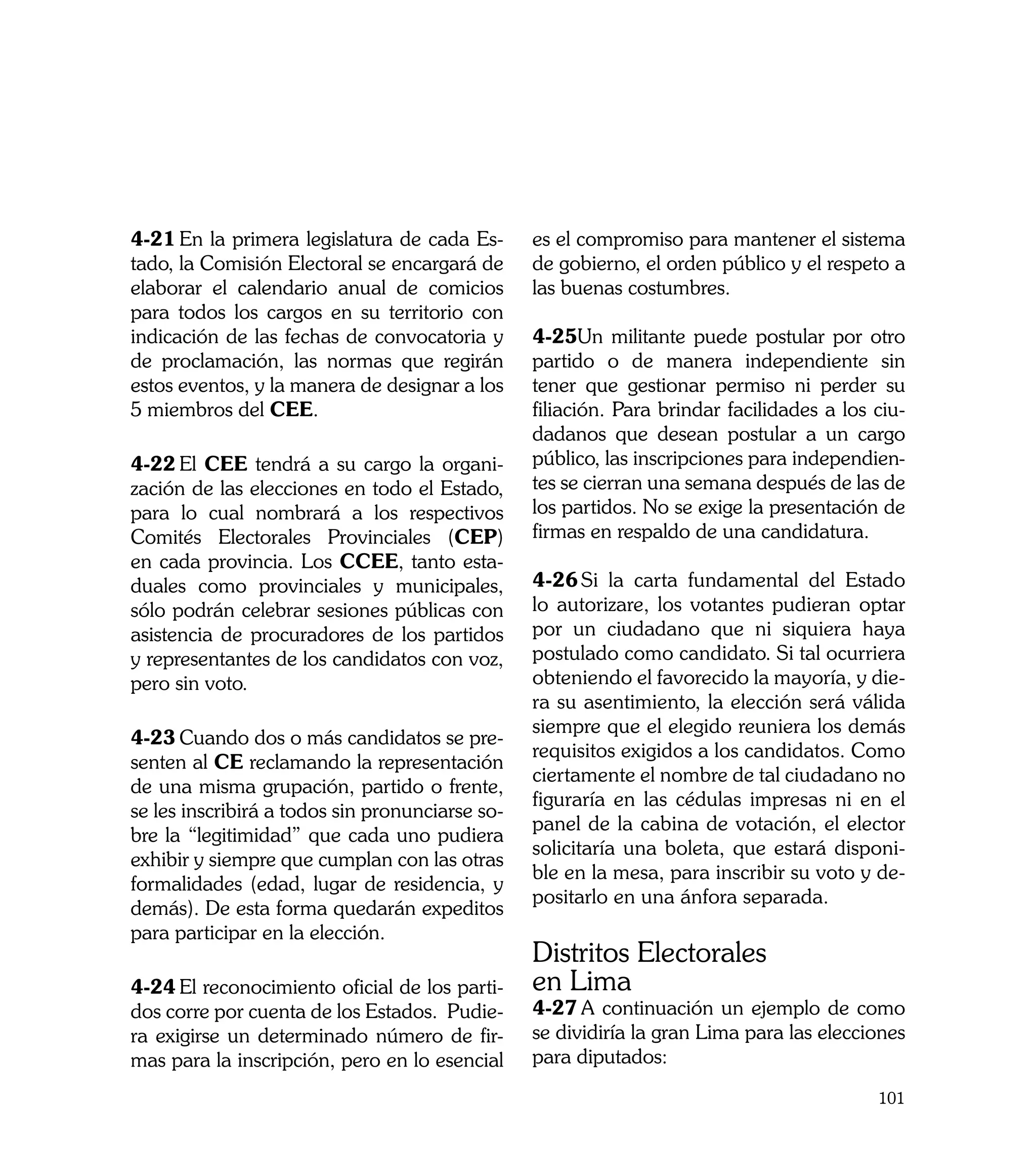 4-21	En la primera legislatura de cada Es-       es el compromiso para mantener el sistema
tado, la Comisión Electoral se encargará de      de gobierno, el orden público y el respeto a
elaborar el calendario anual de comicios         las buenas costumbres.
para todos los cargos en su territorio con
indicación de las fechas de convocatoria y       4-25Un militante puede postular por otro
de proclamación, las normas que regirán          partido o de manera independiente sin
estos eventos, y la manera de designar a los     tener que gestionar permiso ni perder su
5 miembros del CEE.                              filiación. Para brindar facilidades a los ciu-
                                                 dadanos que desean postular a un cargo
4-22	El CEE tendrá a su cargo la organi-         público, las inscripciones para independien-
zación de las elecciones en todo el Estado,      tes se cierran una semana después de las de
para lo cual nombrará a los respectivos          los partidos. No se exige la presentación de
Comités Electorales Provinciales (CEP)           firmas en respaldo de una candidatura.
en cada provincia. Los CCEE, tanto esta-
duales como provinciales y municipales,          4-26	Si la carta fundamental del Estado
sólo podrán celebrar sesiones públicas con       lo autorizare, los votantes pudieran optar
asistencia de procuradores de los partidos       por un ciudadano que ni siquiera haya
y representantes de los candidatos con voz,      postulado como candidato. Si tal ocurriera
pero sin voto.                                   obteniendo el favorecido la mayoría, y die-
                                                 ra su asentimiento, la elección será válida
                                                 siempre que el elegido reuniera los demás
4-23	Cuando dos o más candidatos se pre-
                                                 requisitos exigidos a los candidatos. Como
senten al CE reclamando la representación
                                                 ciertamente el nombre de tal ciudadano no
de una misma grupación, partido o frente,
                                                 figuraría en las cédulas impresas ni en el
se les inscribirá a todos sin pronunciarse so-
                                                 panel de la cabina de votación, el elector
bre la “legitimidad” que cada uno pudiera
                                                 solicitaría una boleta, que estará disponi-
exhibir y siempre que cumplan con las otras
                                                 ble en la mesa, para inscribir su voto y de-
formalidades (edad, lugar de residencia, y
                                                 positarlo en una ánfora separada.
demás). De esta forma quedarán expeditos
para participar en la elección.
                                                 Distritos Electorales
4-24	El reconocimiento oficial de los parti-     en Lima
dos corre por cuenta de los Estados. Pudie-      4-27	A continuación un ejemplo de como
ra exigirse un determinado número de fir-        se dividiría la gran Lima para las elecciones
mas para la inscripción, pero en lo esencial     para diputados:
                                                                                           101
 