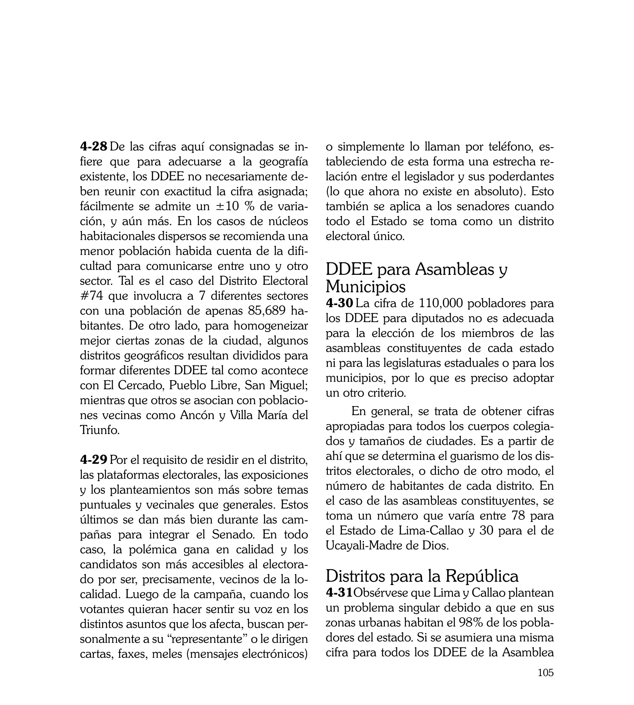 4-28	De las cifras aquí consignadas se in-         o simplemente lo llaman por teléfono, es-
fiere que para adecuarse a la geografía            tableciendo de esta forma una estrecha re-
existente, los DDEE no necesariamente de-          lación entre el legislador y sus poderdantes
ben reunir con exactitud la cifra asignada;        (lo que ahora no existe en absoluto). Esto
fácilmente se admite un ±10 % de varia-            también se aplica a los senadores cuando
ción, y aún más. En los casos de núcleos           todo el Estado se toma como un distrito
habitacionales dispersos se recomienda una         electoral único.
menor población habida cuenta de la difi-
cultad para comunicarse entre uno y otro           DDEE para Asambleas y
sector. Tal es el caso del Distrito Electoral
#74 que involucra a 7 diferentes sectores
                                                   Municipios
                                                   4-30	La cifra de 110,000 pobladores para
con una población de apenas 85,689 ha-
                                                   los DDEE para diputados no es adecuada
bitantes. De otro lado, para homogeneizar
                                                   para la elección de los miembros de las
mejor ciertas zonas de la ciudad, algunos
                                                   asambleas constituyentes de cada estado
distritos geográficos resultan divididos para
                                                   ni para las legislaturas estaduales o para los
formar diferentes DDEE tal como acontece
                                                   municipios, por lo que es preciso adoptar
con El Cercado, Pueblo Libre, San Miguel;
                                                   un otro criterio.
mientras que otros se asocian con poblacio-
nes vecinas como Ancón y Villa María del                 En general, se trata de obtener cifras
Triunfo.                                           apropiadas para todos los cuerpos colegia-
                                                   dos y tamaños de ciudades. Es a partir de
4-29	Por el requisito de residir en el distrito,   ahí que se determina el guarismo de los dis-
las plataformas electorales, las exposiciones      tritos electorales, o dicho de otro modo, el
y los planteamientos son más sobre temas           número de habitantes de cada distrito. En
puntuales y vecinales que generales. Estos         el caso de las asambleas constituyentes, se
últimos se dan más bien durante las cam-           toma un número que varía entre 78 para
pañas para integrar el Senado. En todo             el Estado de Lima-Callao y 30 para el de
caso, la polémica gana en calidad y los            Ucayali-Madre de Dios.
candidatos son más accesibles al electora-
do por ser, precisamente, vecinos de la lo-        Distritos para la República
calidad. Luego de la campaña, cuando los           4-31Obsérvese que Lima y Callao plantean
votantes quieran hacer sentir su voz en los        un problema singular debido a que en sus
distintos asuntos que los afecta, buscan per-      zonas urbanas habitan el 98% de los pobla-
sonalmente a su “representante” o le dirigen       dores del estado. Si se asumiera una misma
cartas, faxes, meles (mensajes electrónicos)       cifra para todos los DDEE de la Asamblea
                                                                                             105
 
