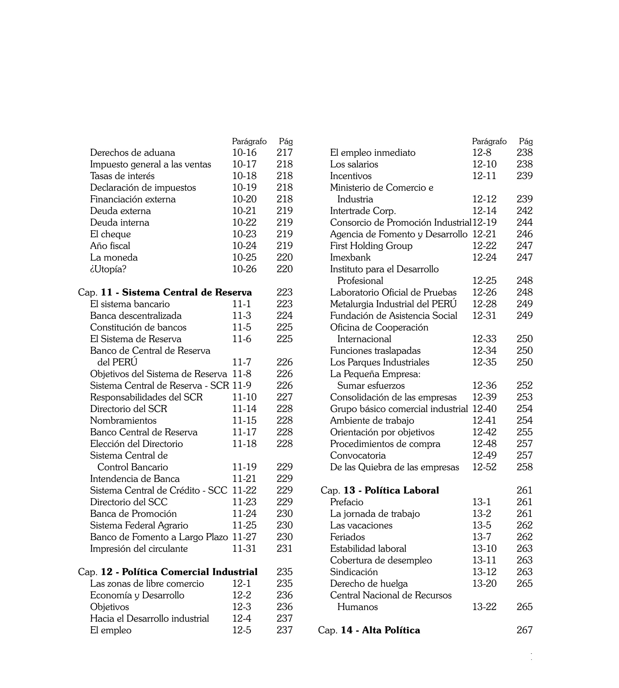 Parágrafo   	Pág    		                                  Parágrafo   	Pág
	   Derechos de aduana	              10-16 	     217     	 El empleo inmediato	               12-8 	     238
	   Impuesto general a las ventas	   10-17 	     218     	 Los salarios	                      12-10	     238
	   Tasas de interés	                10-18 	     218     	 Incentivos	                        12-11	     239
	   Declaración de impuestos	        10-19 	     218     	 Ministerio de Comercio e
	   Financiación externa	            10-20 	     218     		 Industria 	                       12-12	     239
	   Deuda externa	                   10-21 	     219     	 Intertrade Corp.	                  12-14 	    242
	   Deuda interna	                   10-22 	     219     	 Consorcio de Promoción Industrial	 2-19 	
                                                                                              1          244 		
	   El cheque	                       10-23 	     219     	 Agencia de Fomento y Desarrollo	 12-21 	      246
	   Año fiscal	                      10-24	      219     	 First Holding Group	               12-22 	    247
	   La moneda	                       10-25 	     220     	 Imexbank	                          12-24 	    247 		
	   ¿Utopía?	                        10-26	      220     	 Instituto para el Desarrollo
                                                         		 Profesional	                      12-25 	    248
Cap. 11 - Sistema Central de Reserva	            223     	 Laboratorio Oficial de Pruebas	 12-26 	       248
	 El sistema bancario	              11-1 	       223     	 Metalurgia Industrial del PERÚ	 12-28 	       249
	 Banca descentralizada	            11-3 	       224     	 Fundación de Asistencia Social	 12-31 	       249
	 Constitución de bancos	           11-5 	       225     	 Oficina de Cooperación
	 El Sistema de Reserva	            11-6 	       225     		 Internacional	                    12-33 	    250
	 Banco de Central de Reserva                            	 Funciones traslapadas	             12-34 	    250
		 del PERÚ	                        11-7 	       226     	 Los Parques Industriales	          12-35 	    250
	 Objetivos del Sistema de Reserva	 11-8 	       226     	 La Pequeña Empresa:
	 Sistema Central de Reserva - SCR	11-9 	        226     		 Sumar esfuerzos	                  12-36 	    252
	 Responsabilidades del SCR	        11-10 	      227     	 Consolidación de las empresas	 12-39	         253
	 Directorio del SCR	               11-14 	      228     	 Grupo básico comercial industrial	 12-40 	    254
	 Nombramientos	                    11-15 	      228     	 Ambiente de trabajo	               12-41 	    254
	 Banco Central de Reserva 	        11-17 	      228     	 Orientación por objetivos	         12-42 	    255
	 Elección del Directorio          	11-18 	      228     	 Procedimientos de compra	          12-48 	    257
	 Sistema Central de                                     	 Convocatoria	                      12-49 	    257
		 Control Bancario	                11-19 	      229		   	 De las Quiebra de las empresas	 12-52	        258
	 Intendencia de Banca	             11-21 	      229
	 Sistema Central de Crédito - SCC	 11-22 	      229      Cap. 13 - Política Laboral		                   261
	 Directorio del SCC	               11-23 	      229     	 Prefacio	                    13-1 	           261
	 Banca de Promoción	               11-24 	      230     	 La jornada de trabajo	       13-2 	           261
	 Sistema Federal Agrario	          11-25 	      230     	 Las vacaciones	              13-5 	           262
	 Banco de Fomento a Largo Plazo	 11-27 	        230     	 Feriados	                    13-7 	           262
	 Impresión del circulante	         11-31 	      231     	 Estabilidad laboral	         13-10 	          263
                                                         	 Cobertura de desempleo	      13-11 	          263
Cap. 12 - Política Comercial Industrial	         235     	 Sindicación	                 13-12 	          263
	 Las zonas de libre comercio	    12-1 	         235     	 Derecho de huelga	           13-20 	          265
	 Economía y Desarrollo	          12-2 	         236     	 Central Nacional de Recursos
	 Objetivos	                      12-3 	         236     		 Humanos	                    13-22 	          265
	 Hacia el Desarrollo industrial	 12-4 	         237
	 El empleo	                      12-5 	         237     Cap. 14 - Alta Política		                       267

                                                                                                            11
 