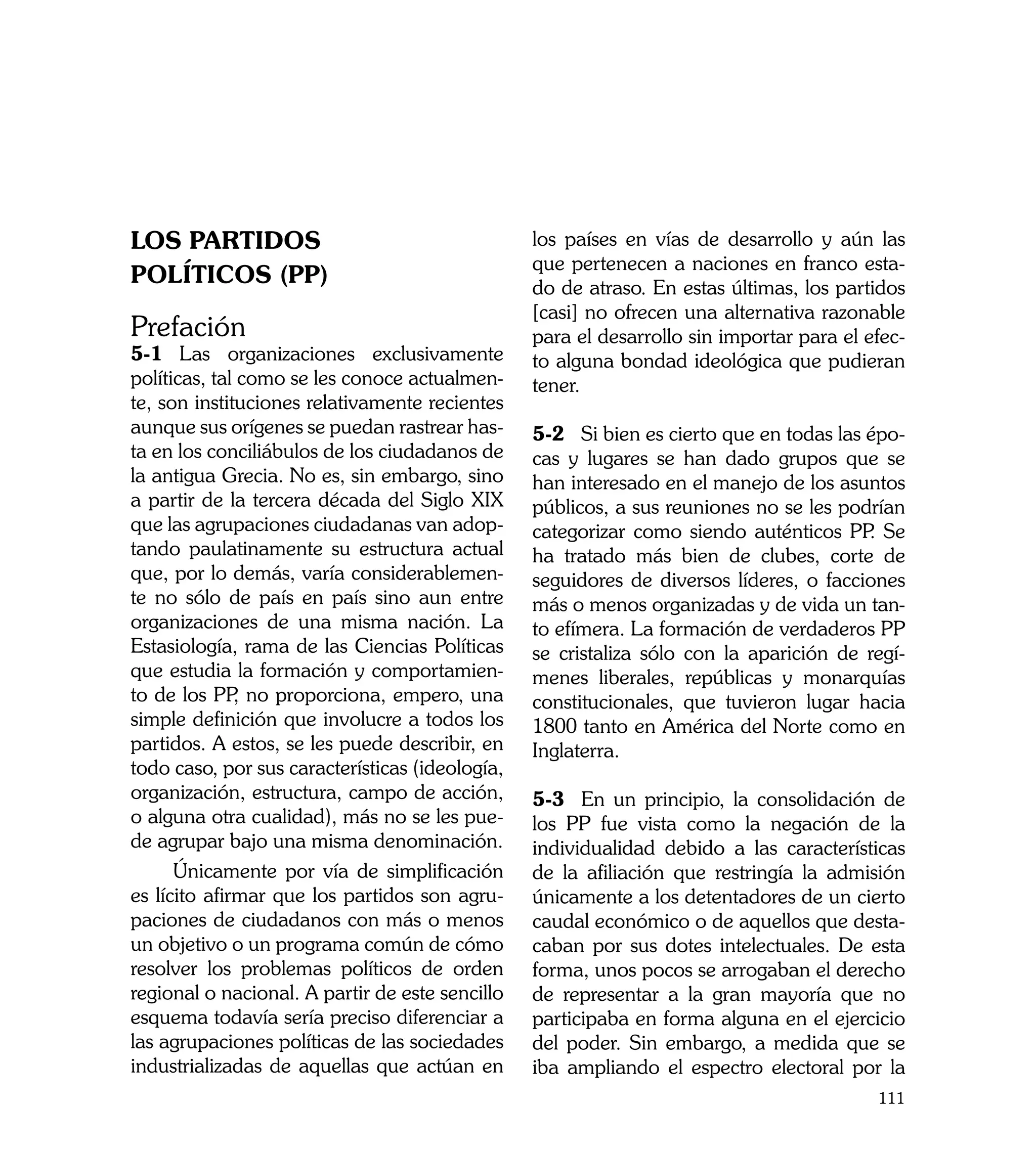 LOS PARTIDOS                                     los países en vías de desarrollo y aún las
                                                 que pertenecen a naciones en franco esta-
POLÍTICOS (PP)                                   do de atraso. En estas últimas, los partidos
                                                 [casi] no ofrecen una alternativa razonable
Prefación                                        para el desarrollo sin importar para el efec-
5-1	 Las organizaciones exclusivamente           to alguna bondad ideológica que pudieran
políticas, tal como se les conoce actualmen-     tener.
te, son instituciones relativamente recientes
aunque sus orígenes se puedan rastrear has-      5-2	 Si bien es cierto que en todas las épo-
ta en los conciliábulos de los ciudadanos de     cas y lugares se han dado grupos que se
la antigua Grecia. No es, sin embargo, sino      han interesado en el manejo de los asuntos
a partir de la tercera década del Siglo XIX      públicos, a sus reuniones no se les podrían
que las agrupaciones ciudadanas van adop-        categorizar como siendo auténticos PP Se.
tando paulatinamente su estructura actual        ha tratado más bien de clubes, corte de
que, por lo demás, varía considerablemen-        seguidores de diversos líderes, o facciones
te no sólo de país en país sino aun entre        más o menos organizadas y de vida un tan-
organizaciones de una misma nación. La           to efímera. La formación de verdaderos PP
Estasiología, rama de las Ciencias Políticas     se cristaliza sólo con la aparición de regí-
que estudia la formación y comportamien-         menes liberales, repúblicas y monarquías
to de los PP no proporciona, empero, una
              ,                                  constitucionales, que tuvieron lugar hacia
simple definición que involucre a todos los      1800 tanto en América del Norte como en
partidos. A estos, se les puede describir, en    Inglaterra.
todo caso, por sus características (ideología,
organización, estructura, campo de acción,       5-3	 En un principio, la consolidación de
o alguna otra cualidad), más no se les pue-      los PP fue vista como la negación de la
de agrupar bajo una misma denominación.          individualidad debido a las características
      Únicamente por vía de simplificación       de la afiliación que restringía la admisión
es lícito afirmar que los partidos son agru-     únicamente a los detentadores de un cierto
paciones de ciudadanos con más o menos           caudal económico o de aquellos que desta-
un objetivo o un programa común de cómo          caban por sus dotes intelectuales. De esta
resolver los problemas políticos de orden        forma, unos pocos se arrogaban el derecho
regional o nacional. A partir de este sencillo   de representar a la gran mayoría que no
esquema todavía sería preciso diferenciar a      participaba en forma alguna en el ejercicio
las agrupaciones políticas de las sociedades     del poder. Sin embargo, a medida que se
industrializadas de aquellas que actúan en       iba ampliando el espectro electoral por la
                                                                                          111
 