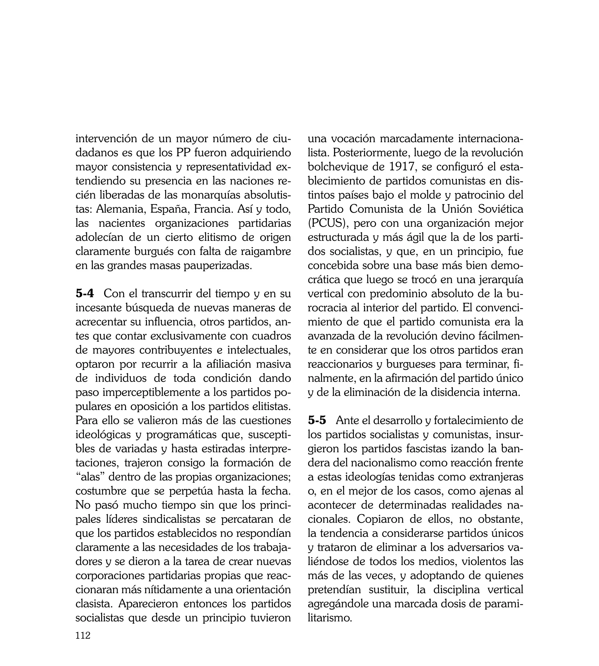 intervención de un mayor número de ciu-          una vocación marcadamente internaciona-
dadanos es que los PP fueron adquiriendo         lista. Posteriormente, luego de la revolución
mayor consistencia y representatividad ex-       bolchevique de 1917, se configuró el esta-
tendiendo su presencia en las naciones re-       blecimiento de partidos comunistas en dis-
cién liberadas de las monarquías absolutis-      tintos países bajo el molde y patrocinio del
tas: Alemania, España, Francia. Así y todo,      Partido Comunista de la Unión Soviética
las nacientes organizaciones partidarias         (PCUS), pero con una organización mejor
adolecían de un cierto elitismo de origen        estructurada y más ágil que la de los parti-
claramente burgués con falta de raigambre        dos socialistas, y que, en un principio, fue
en las grandes masas pauperizadas.               concebida sobre una base más bien demo-
                                                 crática que luego se trocó en una jerarquía
5-4	 Con el transcurrir del tiempo y en su       vertical con predominio absoluto de la bu-
incesante búsqueda de nuevas maneras de          rocracia al interior del partido. El convenci-
acrecentar su influencia, otros partidos, an-    miento de que el partido comunista era la
tes que contar exclusivamente con cuadros        avanzada de la revolución devino fácilmen-
de mayores contribuyentes e intelectuales,       te en considerar que los otros partidos eran
optaron por recurrir a la afiliación masiva      reaccionarios y burgueses para terminar, fi-
de individuos de toda condición dando            nalmente, en la afirmación del partido único
paso imperceptiblemente a los partidos po-       y de la eliminación de la disidencia interna.
pulares en oposición a los partidos elitistas.
Para ello se valieron más de las cuestiones      5-5	 Ante el desarrollo y fortalecimiento de
ideológicas y programáticas que, suscepti-       los partidos socialistas y comunistas, insur-
bles de variadas y hasta estiradas interpre-     gieron los partidos fascistas izando la ban-
taciones, trajeron consigo la formación de       dera del nacionalismo como reacción frente
“alas” dentro de las propias organizaciones;     a estas ideologías tenidas como extranjeras
costumbre que se perpetúa hasta la fecha.        o, en el mejor de los casos, como ajenas al
No pasó mucho tiempo sin que los princi-         acontecer de determinadas realidades na-
pales líderes sindicalistas se percataran de     cionales. Copiaron de ellos, no obstante,
que los partidos establecidos no respondían      la tendencia a considerarse partidos únicos
claramente a las necesidades de los trabaja-     y trataron de eliminar a los adversarios va-
dores y se dieron a la tarea de crear nuevas     liéndose de todos los medios, violentos las
corporaciones partidarias propias que reac-      más de las veces, y adoptando de quienes
cionaran más nítidamente a una orientación       pretendían sustituir, la disciplina vertical
clasista. Aparecieron entonces los partidos      agregándole una marcada dosis de parami-
socialistas que desde un principio tuvieron      litarismo.
112
 