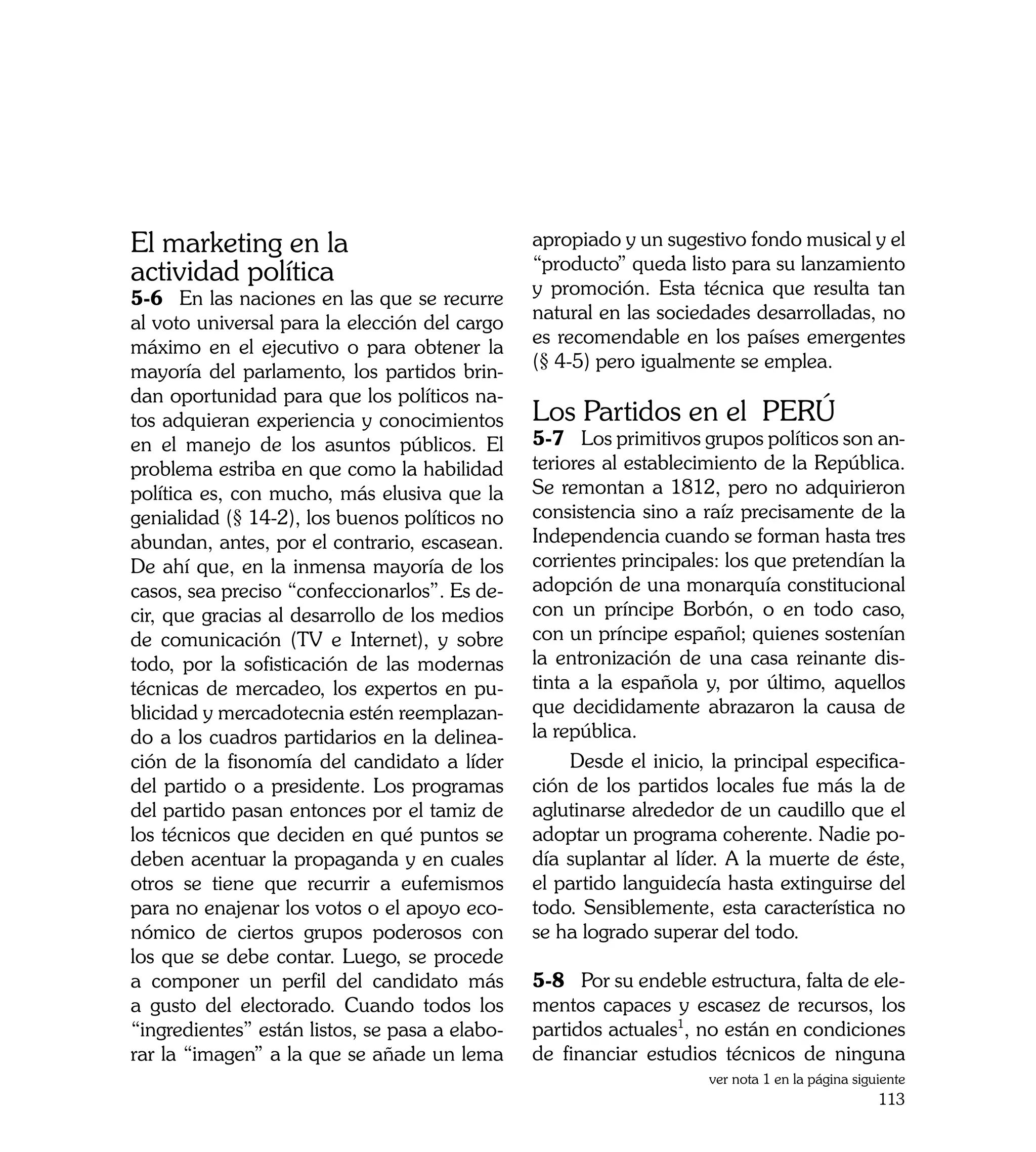 El marketing en la                              apropiado y un sugestivo fondo musical y el
                                                “producto” queda listo para su lanzamiento
actividad política                              y promoción. Esta técnica que resulta tan
5-6	 En las naciones en las que se recurre
                                                natural en las sociedades desarrolladas, no
al voto universal para la elección del cargo
                                                es recomendable en los países emergentes
máximo en el ejecutivo o para obtener la
                                                (§ 4-5) pero igualmente se emplea.
mayoría del parlamento, los partidos brin-
dan oportunidad para que los políticos na-
tos adquieran experiencia y conocimientos       Los Partidos en el PERÚ
en el manejo de los asuntos públicos. El        5-7	 Los primitivos grupos políticos son an-
problema estriba en que como la habilidad       teriores al establecimiento de la República.
política es, con mucho, más elusiva que la      Se remontan a 1812, pero no adquirieron
genialidad (§ 14-2), los buenos políticos no    consistencia sino a raíz precisamente de la
abundan, antes, por el contrario, escasean.     Independencia cuando se forman hasta tres
De ahí que, en la inmensa mayoría de los        corrientes principales: los que pretendían la
casos, sea preciso “confeccionarlos”. Es de-    adopción de una monarquía constitucional
cir, que gracias al desarrollo de los medios    con un príncipe Borbón, o en todo caso,
de comunicación (TV e Internet), y sobre        con un príncipe español; quienes sostenían
todo, por la sofisticación de las modernas      la entronización de una casa reinante dis-
técnicas de mercadeo, los expertos en pu-       tinta a la española y, por último, aquellos
blicidad y mercadotecnia estén reemplazan-      que decididamente abrazaron la causa de
do a los cuadros partidarios en la delinea-     la república.
ción de la fisonomía del candidato a líder           Desde el inicio, la principal especifica-
del partido o a presidente. Los programas       ción de los partidos locales fue más la de
del partido pasan entonces por el tamiz de      aglutinarse alrededor de un caudillo que el
los técnicos que deciden en qué puntos se       adoptar un programa coherente. Nadie po-
deben acentuar la propaganda y en cuales        día suplantar al líder. A la muerte de éste,
otros se tiene que recurrir a eufemismos        el partido languidecía hasta extinguirse del
para no enajenar los votos o el apoyo eco-      todo. Sensiblemente, esta característica no
nómico de ciertos grupos poderosos con          se ha logrado superar del todo.
los que se debe contar. Luego, se procede
a componer un perfil del candidato más          5-8	 Por su endeble estructura, falta de ele-
a gusto del electorado. Cuando todos los        mentos capaces y escasez de recursos, los
“ingredientes” están listos, se pasa a elabo-   partidos actuales1, no están en condiciones
rar la “imagen” a la que se añade un lema       de financiar estudios técnicos de ninguna
                                                                     ver nota 1 en la página siguiente
                                                                                                 113
 