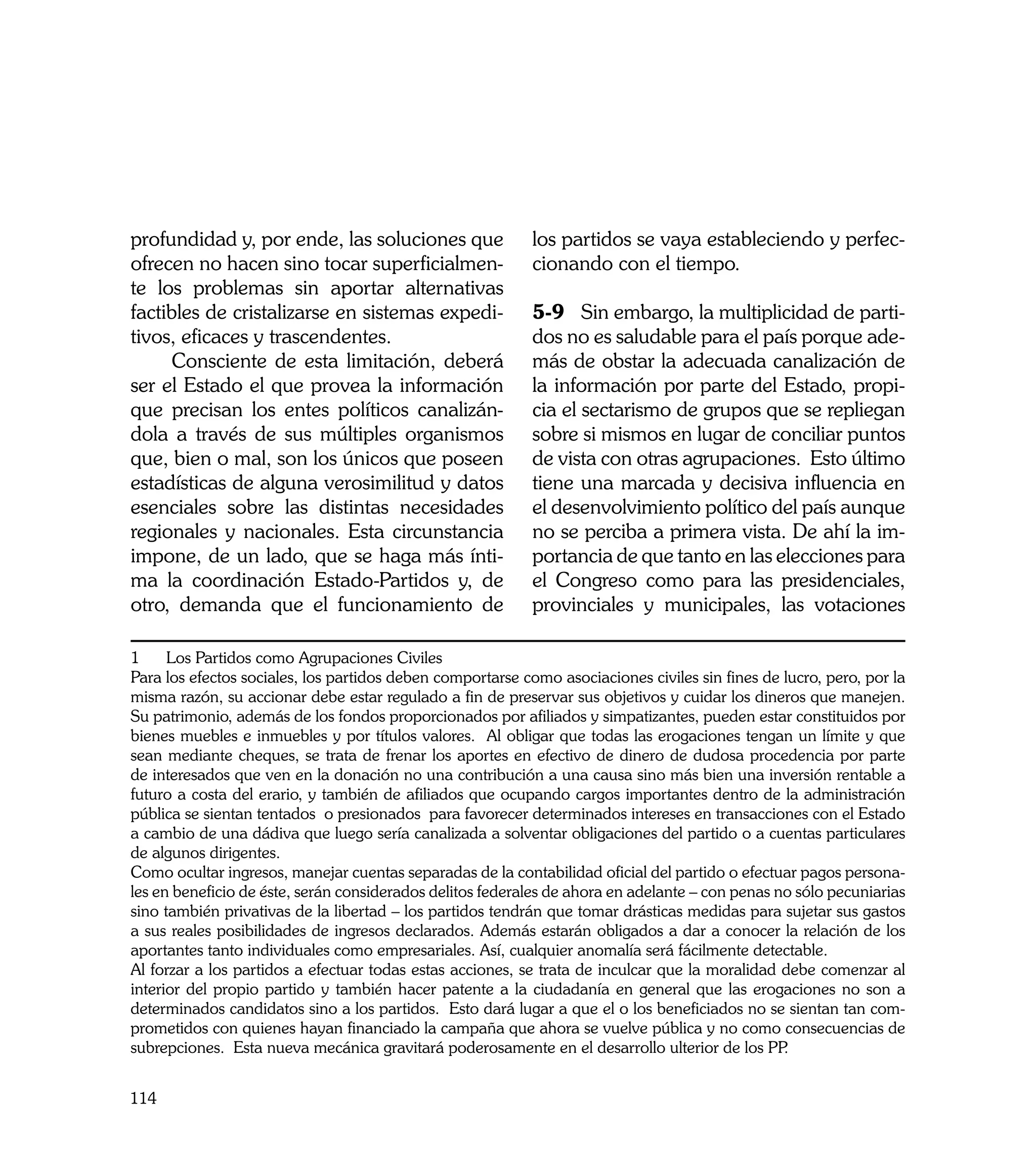 profundidad y, por ende, las soluciones que                 los partidos se vaya estableciendo y perfec-
ofrecen no hacen sino tocar superficialmen-                 cionando con el tiempo.
te los problemas sin aportar alternativas
factibles de cristalizarse en sistemas expedi-              5-9	 Sin embargo, la multiplicidad de parti-
tivos, eficaces y trascendentes.                            dos no es saludable para el país porque ade-
     Consciente de esta limitación, deberá                  más de obstar la adecuada canalización de
ser el Estado el que provea la información                  la información por parte del Estado, propi-
que precisan los entes políticos canalizán-                 cia el sectarismo de grupos que se repliegan
dola a través de sus múltiples organismos                   sobre si mismos en lugar de conciliar puntos
que, bien o mal, son los únicos que poseen                  de vista con otras agrupaciones. Esto último
estadísticas de alguna verosimilitud y datos                tiene una marcada y decisiva influencia en
esenciales sobre las distintas necesidades                  el desenvolvimiento político del país aunque
regionales y nacionales. Esta circunstancia                 no se perciba a primera vista. De ahí la im-
impone, de un lado, que se haga más ínti-                   portancia de que tanto en las elecciones para
ma la coordinación Estado-Partidos y, de                    el Congreso como para las presidenciales,
otro, demanda que el funcionamiento de                      provinciales y municipales, las votaciones

1     Los Partidos como Agrupaciones Civiles
Para los efectos sociales, los partidos deben comportarse como asociaciones civiles sin fines de lucro, pero, por la
misma razón, su accionar debe estar regulado a fin de preservar sus objetivos y cuidar los dineros que manejen.
Su patrimonio, además de los fondos proporcionados por afiliados y simpatizantes, pueden estar constituidos por
bienes muebles e inmuebles y por títulos valores. Al obligar que todas las erogaciones tengan un límite y que
sean mediante cheques, se trata de frenar los aportes en efectivo de dinero de dudosa procedencia por parte
de interesados que ven en la donación no una contribución a una causa sino más bien una inversión rentable a
futuro a costa del erario, y también de afiliados que ocupando cargos importantes dentro de la administración
pública se sientan tentados o presionados para favorecer determinados intereses en transacciones con el Estado
a cambio de una dádiva que luego sería canalizada a solventar obligaciones del partido o a cuentas particulares
de algunos dirigentes.
Como ocultar ingresos, manejar cuentas separadas de la contabilidad oficial del partido o efectuar pagos persona-
les en beneficio de éste, serán considerados delitos federales de ahora en adelante – con penas no sólo pecuniarias
sino también privativas de la libertad – los partidos tendrán que tomar drásticas medidas para sujetar sus gastos
a sus reales posibilidades de ingresos declarados. Además estarán obligados a dar a conocer la relación de los
aportantes tanto individuales como empresariales. Así, cualquier anomalía será fácilmente detectable.
Al forzar a los partidos a efectuar todas estas acciones, se trata de inculcar que la moralidad debe comenzar al
interior del propio partido y también hacer patente a la ciudadanía en general que las erogaciones no son a
determinados candidatos sino a los partidos. Esto dará lugar a que el o los beneficiados no se sientan tan com-
prometidos con quienes hayan financiado la campaña que ahora se vuelve pública y no como consecuencias de
subrepciones. Esta nueva mecánica gravitará poderosamente en el desarrollo ulterior de los PP    .


114
 