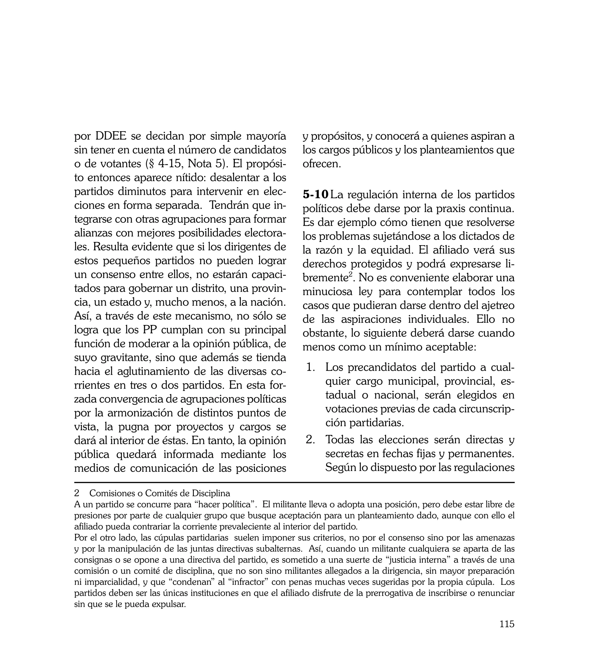 por DDEE se decidan por simple mayoría                      y propósitos, y conocerá a quienes aspiran a
sin tener en cuenta el número de candidatos                 los cargos públicos y los planteamientos que
o de votantes (§ 4-15, Nota 5). El propósi-                 ofrecen.
to entonces aparece nítido: desalentar a los
partidos diminutos para intervenir en elec-                 5-10	La regulación interna de los partidos
ciones en forma separada. Tendrán que in-                   políticos debe darse por la praxis continua.
tegrarse con otras agrupaciones para formar                 Es dar ejemplo cómo tienen que resolverse
alianzas con mejores posibilidades electora-                los problemas sujetándose a los dictados de
les. Resulta evidente que si los dirigentes de              la razón y la equidad. El afiliado verá sus
estos pequeños partidos no pueden lograr                    derechos protegidos y podrá expresarse li-
un consenso entre ellos, no estarán capaci-                 bremente2. No es conveniente elaborar una
tados para gobernar un distrito, una provin-                minuciosa ley para contemplar todos los
cia, un estado y, mucho menos, a la nación.                 casos que pudieran darse dentro del ajetreo
Así, a través de este mecanismo, no sólo se                 de las aspiraciones individuales. Ello no
logra que los PP cumplan con su principal                   obstante, lo siguiente deberá darse cuando
función de moderar a la opinión pública, de                 menos como un mínimo aceptable:
suyo gravitante, sino que además se tienda
hacia el aglutinamiento de las diversas co-                  1. 	 Los precandidatos del partido a cual-
rrientes en tres o dos partidos. En esta for-                     quier cargo municipal, provincial, es-
zada convergencia de agrupaciones políticas                       tadual o nacional, serán elegidos en
por la armonización de distintos puntos de                        votaciones previas de cada circunscrip-
vista, la pugna por proyectos y cargos se                         ción partidarias.
dará al interior de éstas. En tanto, la opinión              2. 	Todas las elecciones serán directas y
pública quedará informada mediante los                            secretas en fechas fijas y permanentes.
medios de comunicación de las posiciones                          Según lo dispuesto por las regulaciones

2 Comisiones o Comités de Disciplina
A un partido se concurre para “hacer política”. El militante lleva o adopta una posición, pero debe estar libre de
presiones por parte de cualquier grupo que busque aceptación para un planteamiento dado, aunque con ello el
afiliado pueda contrariar la corriente prevaleciente al interior del partido.
Por el otro lado, las cúpulas partidarias suelen imponer sus criterios, no por el consenso sino por las amenazas
y por la manipulación de las juntas directivas subalternas. Así, cuando un militante cualquiera se aparta de las
consignas o se opone a una directiva del partido, es sometido a una suerte de “justicia interna” a través de una
comisión o un comité de disciplina, que no son sino militantes allegados a la dirigencia, sin mayor preparación
ni imparcialidad, y que “condenan” al “infractor” con penas muchas veces sugeridas por la propia cúpula. Los
partidos deben ser las únicas instituciones en que el afiliado disfrute de la prerrogativa de inscribirse o renunciar
sin que se le pueda expulsar.

                                                                                                                115
 