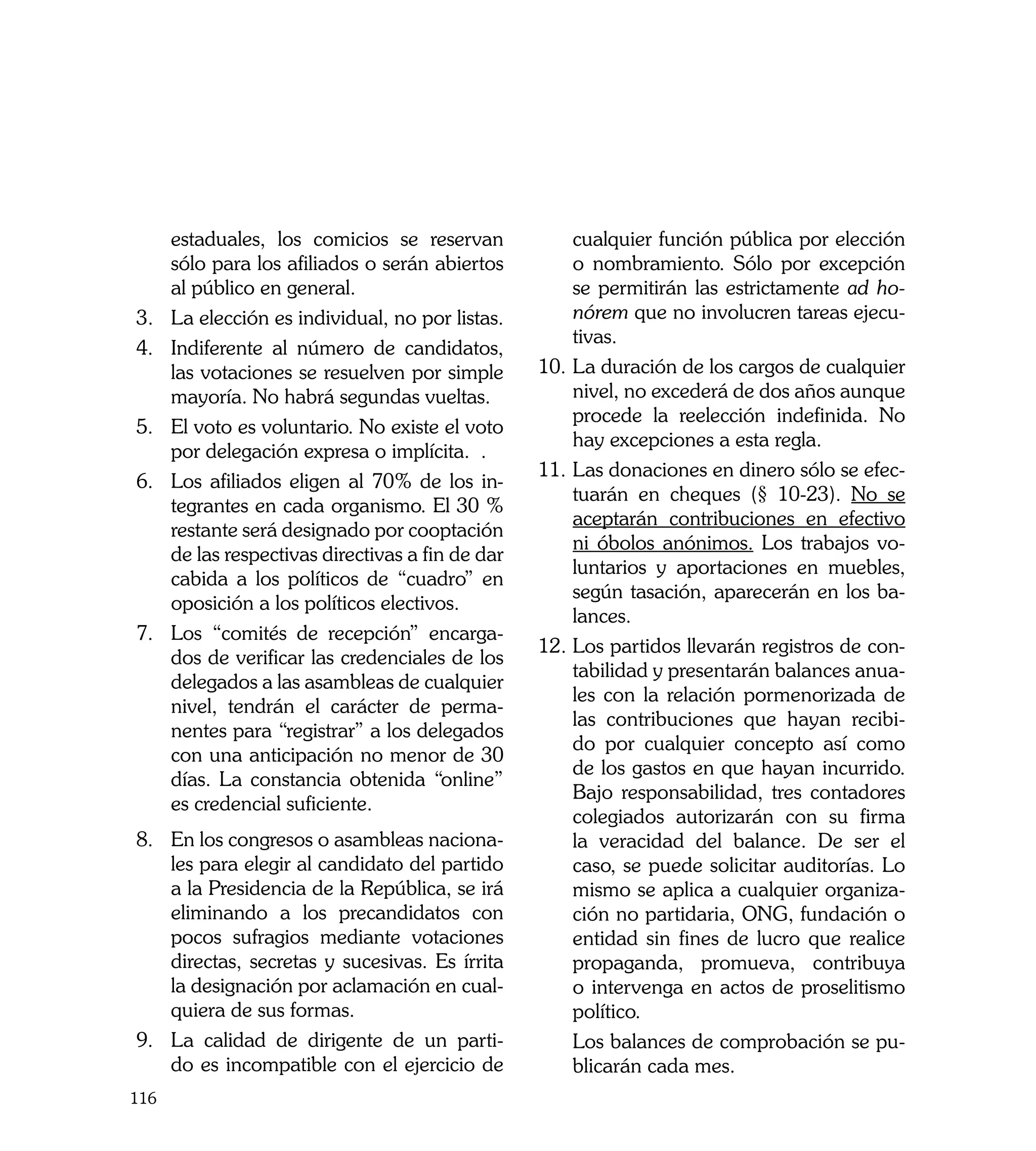 estaduales, los comicios se reservan             cualquier función pública por elección
      sólo para los afiliados o serán abiertos         o nombramiento. Sólo por excepción
      al público en general.                           se permitirán las estrictamente ad ho-
3.	   La elección es individual, no por listas.        nórem que no involucren tareas ejecu-
                                                       tivas.
4.	   Indiferente al número de candidatos,
      las votaciones se resuelven por simple       10.	La duración de los cargos de cualquier
      mayoría. No habrá segundas vueltas.              nivel, no excederá de dos años aunque
                                                       procede la reelección indefinida. No
5.	   El voto es voluntario. No existe el voto
                                                       hay excepciones a esta regla.
      por delegación expresa o implícita. .
                                                   11.	Las donaciones en dinero sólo se efec-
6.	   Los afiliados eligen al 70% de los in-
                                                       tuarán en cheques (§ 10-23). No se
      tegrantes en cada organismo. El 30 %
                                                       aceptarán contribuciones en efectivo
      restante será designado por cooptación
                                                       ni óbolos anónimos. Los trabajos vo-
      de las respectivas directivas a fin de dar
                                                       luntarios y aportaciones en muebles,
      cabida a los políticos de “cuadro” en
                                                       según tasación, aparecerán en los ba-
      oposición a los políticos electivos.
                                                       lances.
7.	   Los “comités de recepción” encarga-
                                                   12.	Los partidos llevarán registros de con-
      dos de verificar las credenciales de los
                                                       tabilidad y presentarán balances anua-
      delegados a las asambleas de cualquier
                                                       les con la relación pormenorizada de
      nivel, tendrán el carácter de perma-
                                                       las contribuciones que hayan recibi-
      nentes para “registrar” a los delegados
                                                       do por cualquier concepto así como
      con una anticipación no menor de 30
                                                       de los gastos en que hayan incurrido.
      días. La constancia obtenida “online”
                                                       Bajo responsabilidad, tres contadores
      es credencial suficiente.
                                                       colegiados autorizarán con su firma
8. 	 n los congresos o asambleas naciona-
     E                                                 la veracidad del balance. De ser el
     les para elegir al candidato del partido          caso, se puede solicitar auditorías. Lo
     a la Presidencia de la República, se irá          mismo se aplica a cualquier organiza-
     eliminando a los precandidatos con                ción no partidaria, ONG, fundación o
     pocos sufragios mediante votaciones               entidad sin fines de lucro que realice
     directas, secretas y sucesivas. Es írrita         propaganda, promueva, contribuya
     la designación por aclamación en cual-            o intervenga en actos de proselitismo
     quiera de sus formas.                             político.
9. 	 La calidad de dirigente de un parti-          	 Los balances de comprobación se pu-
     do es incompatible con el ejercicio de            blicarán cada mes.
116
 