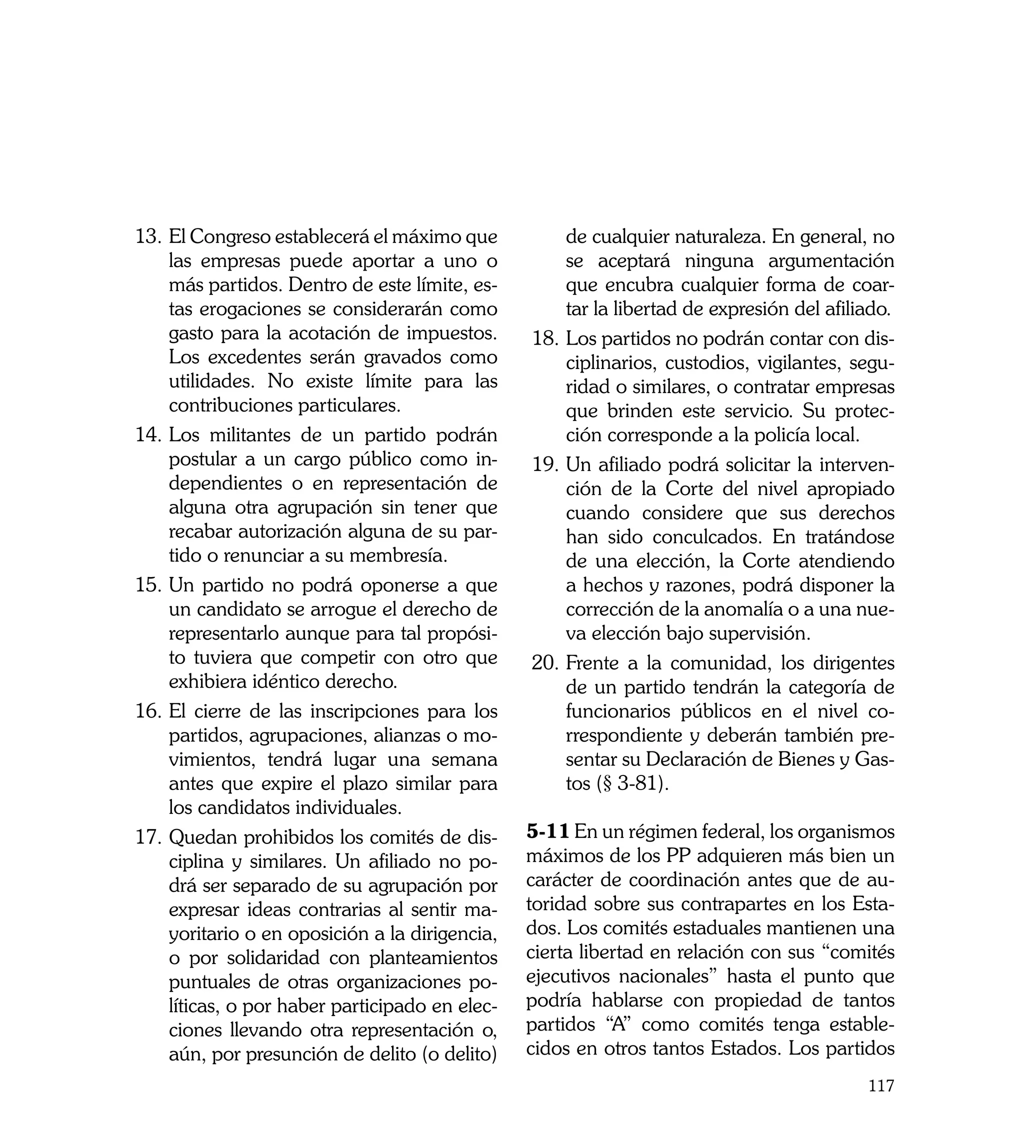 13.	El Congreso establecerá el máximo que           de cualquier naturaleza. En general, no
    las empresas puede aportar a uno o              se aceptará ninguna argumentación
    más partidos. Dentro de este límite, es-        que encubra cualquier forma de coar-
    tas erogaciones se considerarán como            tar la libertad de expresión del afiliado.
    gasto para la acotación de impuestos.       18.	Los partidos no podrán contar con dis-
    Los excedentes serán gravados como              ciplinarios, custodios, vigilantes, segu-
    utilidades. No existe límite para las           ridad o similares, o contratar empresas
    contribuciones particulares.                    que brinden este servicio. Su protec-
14.	Los militantes de un partido podrán             ción corresponde a la policía local.
    postular a un cargo público como in-        19.	Un afiliado podrá solicitar la interven-
    dependientes o en representación de             ción de la Corte del nivel apropiado
    alguna otra agrupación sin tener que            cuando considere que sus derechos
    recabar autorización alguna de su par-          han sido conculcados. En tratándose
    tido o renunciar a su membresía.                de una elección, la Corte atendiendo
15. 	 n partido no podrá oponerse a que
    U                                               a hechos y razones, podrá disponer la
    un candidato se arrogue el derecho de           corrección de la anomalía o a una nue-
    representarlo aunque para tal propósi-          va elección bajo supervisión.
    to tuviera que competir con otro que        20. 	 rente a la comunidad, los dirigentes
                                                    F
    exhibiera idéntico derecho.                     de un partido tendrán la categoría de
16.	El cierre de las inscripciones para los         funcionarios públicos en el nivel co-
    partidos, agrupaciones, alianzas o mo-          rrespondiente y deberán también pre-
    vimientos, tendrá lugar una semana              sentar su Declaración de Bienes y Gas-
    antes que expire el plazo similar para          tos (§ 3-81).
    los candidatos individuales.
17.	Quedan prohibidos los comités de dis-       5-11	En un régimen federal, los organismos
    ciplina y similares. Un afiliado no po-     máximos de los PP adquieren más bien un
    drá ser separado de su agrupación por       carácter de coordinación antes que de au-
    expresar ideas contrarias al sentir ma-     toridad sobre sus contrapartes en los Esta-
    yoritario o en oposición a la dirigencia,   dos. Los comités estaduales mantienen una
    o por solidaridad con planteamientos        cierta libertad en relación con sus “comités
    puntuales de otras organizaciones po-       ejecutivos nacionales” hasta el punto que
    líticas, o por haber participado en elec-   podría hablarse con propiedad de tantos
    ciones llevando otra representación o,      partidos “A” como comités tenga estable-
    aún, por presunción de delito (o delito)    cidos en otros tantos Estados. Los partidos
                                                                                          117
 