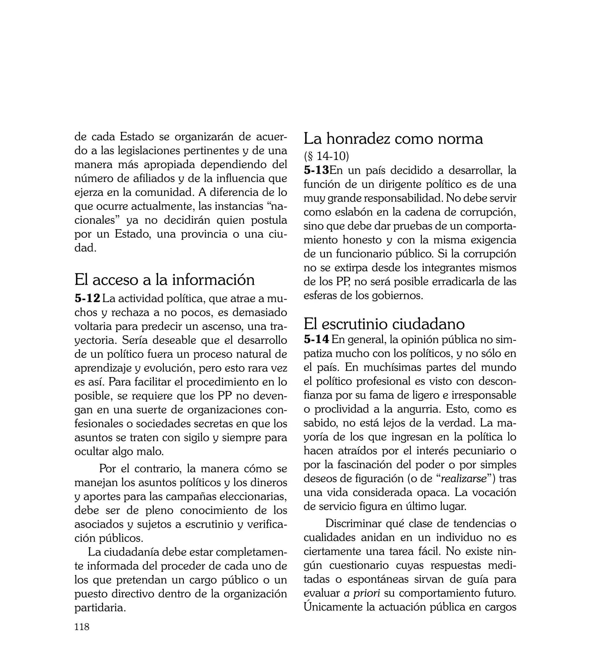 de cada Estado se organizarán de acuer-         La honradez como norma
do a las legislaciones pertinentes y de una
                                                (§ 14-10)
manera más apropiada dependiendo del
                                                5-13En un país decidido a desarrollar, la
número de afiliados y de la influencia que
                                                función de un dirigente político es de una
ejerza en la comunidad. A diferencia de lo
                                                muy grande responsabilidad. No debe servir
que ocurre actualmente, las instancias “na-
                                                como eslabón en la cadena de corrupción,
cionales” ya no decidirán quien postula
                                                sino que debe dar pruebas de un comporta-
por un Estado, una provincia o una ciu-
                                                miento honesto y con la misma exigencia
dad.
                                                de un funcionario público. Si la corrupción
                                                no se extirpa desde los integrantes mismos
El acceso a la información                      de los PP no será posible erradicarla de las
                                                         ,
5-12	La actividad política, que atrae a mu-     esferas de los gobiernos.
chos y rechaza a no pocos, es demasiado
voltaria para predecir un ascenso, una tra-     El escrutinio ciudadano
yectoria. Sería deseable que el desarrollo      5-14	En general, la opinión pública no sim-
de un político fuera un proceso natural de      patiza mucho con los políticos, y no sólo en
aprendizaje y evolución, pero esto rara vez     el país. En muchísimas partes del mundo
es así. Para facilitar el procedimiento en lo   el político profesional es visto con descon-
posible, se requiere que los PP no deven-       fianza por su fama de ligero e irresponsable
gan en una suerte de organizaciones con-        o proclividad a la angurria. Esto, como es
fesionales o sociedades secretas en que los     sabido, no está lejos de la verdad. La ma-
asuntos se traten con sigilo y siempre para     yoría de los que ingresan en la política lo
ocultar algo malo.                              hacen atraídos por el interés pecuniario o
      Por el contrario, la manera cómo se       por la fascinación del poder o por simples
manejan los asuntos políticos y los dineros     deseos de figuración (o de “realizarse”) tras
y aportes para las campañas eleccionarias,      una vida considerada opaca. La vocación
debe ser de pleno conocimiento de los           de servicio figura en último lugar.
asociados y sujetos a escrutinio y verifica-         Discriminar qué clase de tendencias o
ción públicos.                                  cualidades anidan en un individuo no es
   La ciudadanía debe estar completamen-        ciertamente una tarea fácil. No existe nin-
te informada del proceder de cada uno de        gún cuestionario cuyas respuestas medi-
los que pretendan un cargo público o un         tadas o espontáneas sirvan de guía para
puesto directivo dentro de la organización      evaluar a priori su comportamiento futuro.
partidaria. 	                                   Únicamente la actuación pública en cargos
118
 
