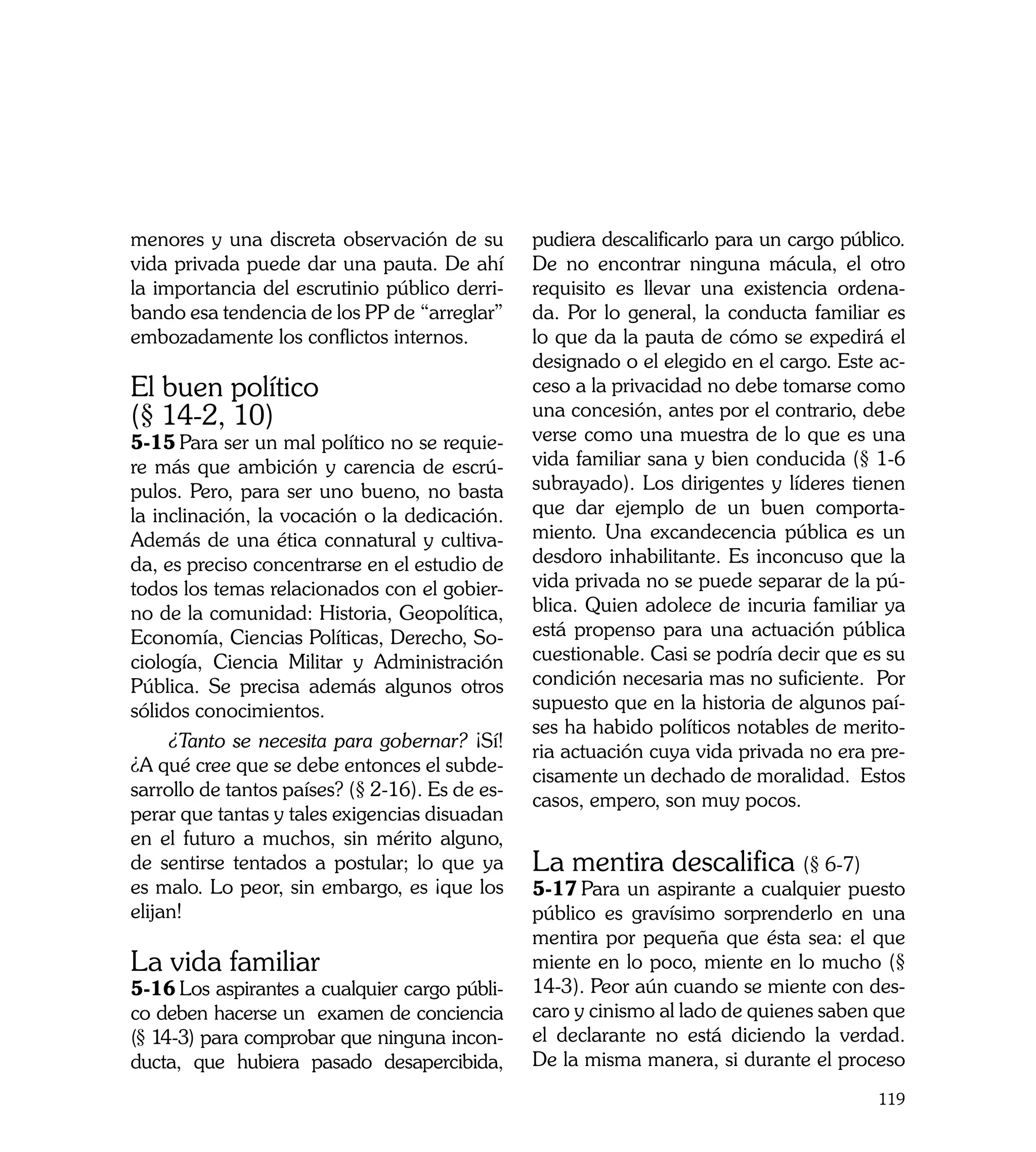 menores y una discreta observación de su         pudiera descalificarlo para un cargo público.
vida privada puede dar una pauta. De ahí         De no encontrar ninguna mácula, el otro
la importancia del escrutinio público derri-     requisito es llevar una existencia ordena-
bando esa tendencia de los PP de “arreglar”      da. Por lo general, la conducta familiar es
embozadamente los conflictos internos. 	         lo que da la pauta de cómo se expedirá el
                                                 designado o el elegido en el cargo. Este ac-
El buen político                                 ceso a la privacidad no debe tomarse como
(§ 14-2, 10)                                     una concesión, antes por el contrario, debe
5-15	Para ser un mal político no se requie-      verse como una muestra de lo que es una
re más que ambición y carencia de escrú-         vida familiar sana y bien conducida (§ 1-6
pulos. Pero, para ser uno bueno, no basta        subrayado). Los dirigentes y líderes tienen
la inclinación, la vocación o la dedicación.     que dar ejemplo de un buen comporta-
Además de una ética connatural y cultiva-        miento. Una excandecencia pública es un
da, es preciso concentrarse en el estudio de     desdoro inhabilitante. Es inconcuso que la
todos los temas relacionados con el gobier-      vida privada no se puede separar de la pú-
no de la comunidad: Historia, Geopolítica,       blica. Quien adolece de incuria familiar ya
Economía, Ciencias Políticas, Derecho, So-       está propenso para una actuación pública
ciología, Ciencia Militar y Administración       cuestionable. Casi se podría decir que es su
Pública. Se precisa además algunos otros         condición necesaria mas no suficiente. Por
sólidos conocimientos.                           supuesto que en la historia de algunos paí-
                                                 ses ha habido políticos notables de merito-
     ¿Tanto se necesita para gobernar? ¡Sí!
                                                 ria actuación cuya vida privada no era pre-
¿A qué cree que se debe entonces el subde-
                                                 cisamente un dechado de moralidad. Estos
sarrollo de tantos países? (§ 2-16). Es de es-
                                                 casos, empero, son muy pocos.
perar que tantas y tales exigencias disuadan
en el futuro a muchos, sin mérito alguno,
de sentirse tentados a postular; lo que ya       La mentira descalifica (§ 6-7)
es malo. Lo peor, sin embargo, es ¡que los       5-17	Para un aspirante a cualquier puesto
elijan!                                          público es gravísimo sorprenderlo en una
                                                 mentira por pequeña que ésta sea: el que
La vida familiar                                 miente en lo poco, miente en lo mucho (§
5-16	Los aspirantes a cualquier cargo públi-     14-3). Peor aún cuando se miente con des-
co deben hacerse un examen de conciencia         caro y cinismo al lado de quienes saben que
(§ 14-3) para comprobar que ninguna incon-       el declarante no está diciendo la verdad.
ducta, que hubiera pasado desapercibida,         De la misma manera, si durante el proceso
                                                                                          119
 