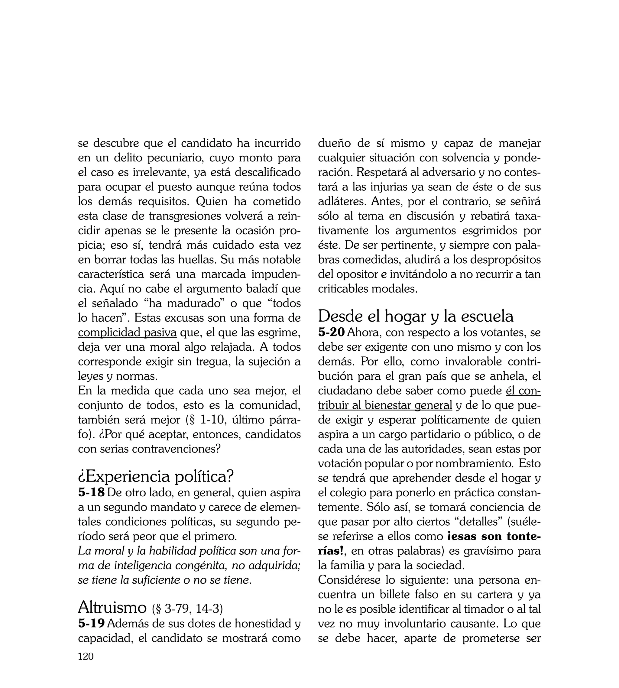se descubre que el candidato ha incurrido       dueño de sí mismo y capaz de manejar
en un delito pecuniario, cuyo monto para        cualquier situación con solvencia y ponde-
el caso es irrelevante, ya está descalificado   ración. Respetará al adversario y no contes-
para ocupar el puesto aunque reúna todos        tará a las injurias ya sean de éste o de sus
los demás requisitos. Quien ha cometido         adláteres. Antes, por el contrario, se señirá
esta clase de transgresiones volverá a rein-    sólo al tema en discusión y rebatirá taxa-
cidir apenas se le presente la ocasión pro-     tivamente los argumentos esgrimidos por
picia; eso sí, tendrá más cuidado esta vez      éste. De ser pertinente, y siempre con pala-
en borrar todas las huellas. Su más notable     bras comedidas, aludirá a los despropósitos
característica será una marcada impuden-        del opositor e invitándolo a no recurrir a tan
cia. Aquí no cabe el argumento baladí que       criticables modales.
el señalado “ha madurado” o que “todos
lo hacen”. Estas excusas son una forma de       Desde el hogar y la escuela
complicidad pasiva que, el que las esgrime,     5-20	Ahora, con respecto a los votantes, se
deja ver una moral algo relajada. A todos       debe ser exigente con uno mismo y con los
corresponde exigir sin tregua, la sujeción a    demás. Por ello, como invalorable contri-
leyes y normas.                                 bución para el gran país que se anhela, el
En la medida que cada uno sea mejor, el         ciudadano debe saber como puede él con-
conjunto de todos, esto es la comunidad,        tribuir al bienestar general y de lo que pue-
también será mejor (§ 1-10, último párra-       de exigir y esperar políticamente de quien
fo). ¿Por qué aceptar, entonces, candidatos     aspira a un cargo partidario o público, o de
con serias contravenciones?                     cada una de las autoridades, sean estas por
                                                votación popular o por nombramiento. Esto
¿Experiencia política?                          se tendrá que aprehender desde el hogar y
5-18	De otro lado, en general, quien aspira     el colegio para ponerlo en práctica constan-
a un segundo mandato y carece de elemen-        temente. Sólo así, se tomará conciencia de
tales condiciones políticas, su segundo pe-     que pasar por alto ciertos “detalles” (suéle-
ríodo será peor que el primero.                 se referirse a ellos como ¡esas son tonte-
La moral y la habilidad política son una for-   rías!, en otras palabras) es gravísimo para
ma de inteligencia congénita, no adquirida;     la familia y para la sociedad.
se tiene la suficiente o no se tiene.           Considérese lo siguiente: una persona en-
                                                cuentra un billete falso en su cartera y ya
Altruismo (§ 3-79, 14-3)                        no le es posible identificar al timador o al tal
5-19	Además de sus dotes de honestidad y        vez no muy involuntario causante. Lo que
capacidad, el candidato se mostrará como        se debe hacer, aparte de prometerse ser
120
 