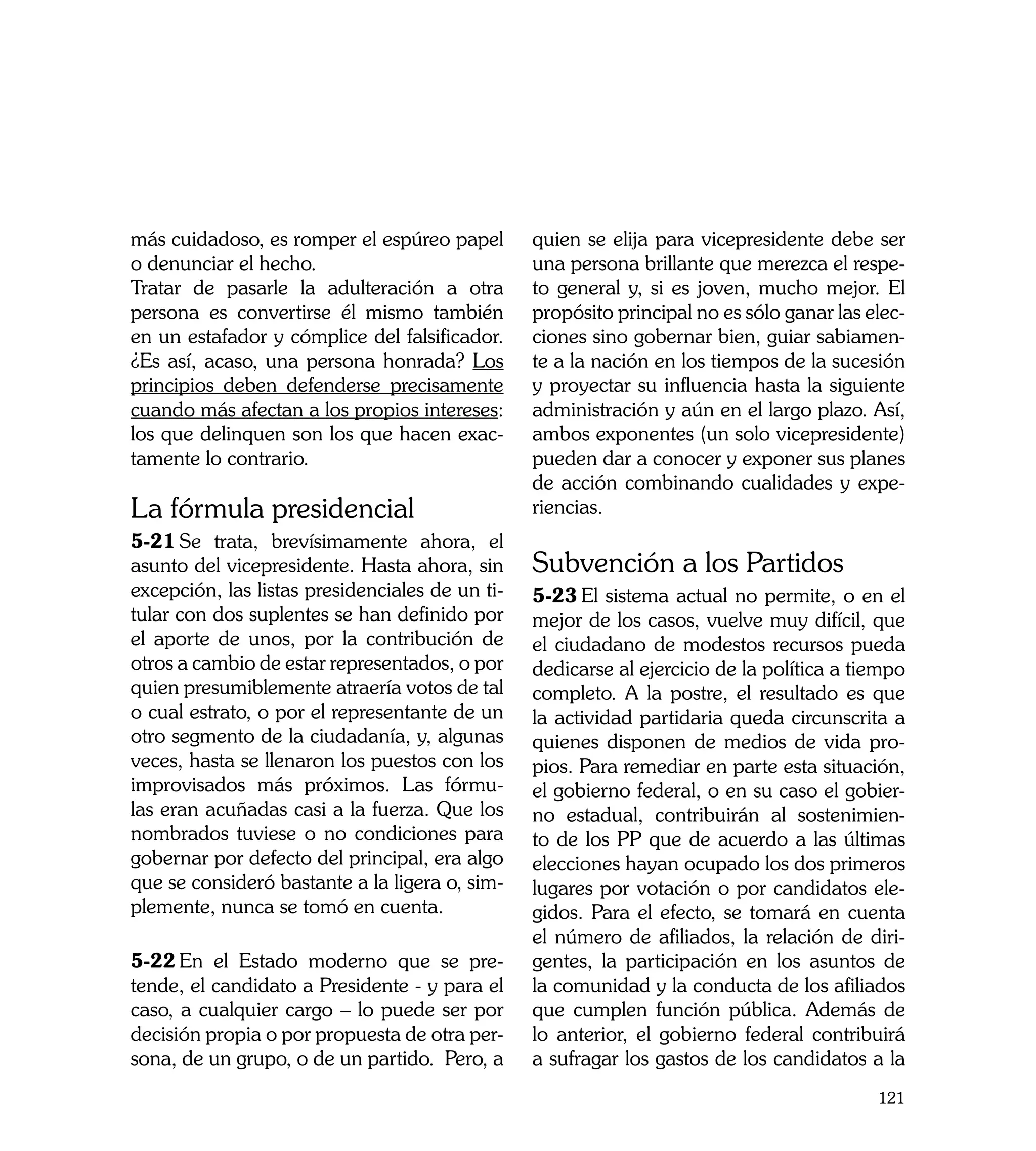 más cuidadoso, es romper el espúreo papel        quien se elija para vicepresidente debe ser
o denunciar el hecho.                            una persona brillante que merezca el respe-
Tratar de pasarle la adulteración a otra         to general y, si es joven, mucho mejor. El
persona es convertirse él mismo también          propósito principal no es sólo ganar las elec-
en un estafador y cómplice del falsificador.     ciones sino gobernar bien, guiar sabiamen-
¿Es así, acaso, una persona honrada? Los         te a la nación en los tiempos de la sucesión
principios deben defenderse precisamente         y proyectar su influencia hasta la siguiente
cuando más afectan a los propios intereses:      administración y aún en el largo plazo. Así,
los que delinquen son los que hacen exac-        ambos exponentes (un solo vicepresidente)
tamente lo contrario.                            pueden dar a conocer y exponer sus planes
                                                 de acción combinando cualidades y expe-
La fórmula presidencial                          riencias.
5-21	Se trata, brevísimamente ahora, el
asunto del vicepresidente. Hasta ahora, sin      Subvención a los Partidos
excepción, las listas presidenciales de un ti-   5-23	El sistema actual no permite, o en el
tular con dos suplentes se han definido por      mejor de los casos, vuelve muy difícil, que
el aporte de unos, por la contribución de        el ciudadano de modestos recursos pueda
otros a cambio de estar representados, o por     dedicarse al ejercicio de la política a tiempo
quien presumiblemente atraería votos de tal      completo. A la postre, el resultado es que
o cual estrato, o por el representante de un     la actividad partidaria queda circunscrita a
otro segmento de la ciudadanía, y, algunas       quienes disponen de medios de vida pro-
veces, hasta se llenaron los puestos con los     pios. Para remediar en parte esta situación,
improvisados más próximos. Las fórmu-            el gobierno federal, o en su caso el gobier-
las eran acuñadas casi a la fuerza. Que los      no estadual, contribuirán al sostenimien-
nombrados tuviese o no condiciones para          to de los PP que de acuerdo a las últimas
gobernar por defecto del principal, era algo     elecciones hayan ocupado los dos primeros
que se consideró bastante a la ligera o, sim-    lugares por votación o por candidatos ele-
plemente, nunca se tomó en cuenta.               gidos. Para el efecto, se tomará en cuenta
                                                 el número de afiliados, la relación de diri-
5-22	En el Estado moderno que se pre-            gentes, la participación en los asuntos de
tende, el candidato a Presidente - y para el     la comunidad y la conducta de los afiliados
caso, a cualquier cargo – lo puede ser por       que cumplen función pública. Además de
decisión propia o por propuesta de otra per-     lo anterior, el gobierno federal contribuirá
sona, de un grupo, o de un partido. Pero, a      a sufragar los gastos de los candidatos a la
                                                                                           121
 