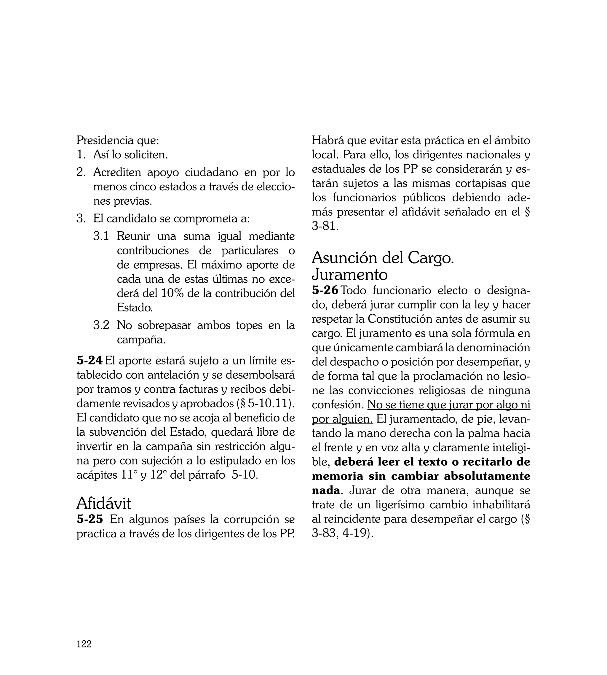 Presidencia que:                                 Habrá que evitar esta práctica en el ámbito
1. 	Así lo soliciten.                            local. Para ello, los dirigentes nacionales y
2. 	Acrediten apoyo ciudadano en por lo          estaduales de los PP se considerarán y es-
    menos cinco estados a través de eleccio-     tarán sujetos a las mismas cortapisas que
    nes previas.                                 los funcionarios públicos debiendo ade-
                                                 más presentar el afidávit señalado en el §
3. 	 l candidato se comprometa a:
    E
                                                 3-81.
    3.1	 Reunir una suma igual mediante
         contribuciones de particulares o
         de empresas. El máximo aporte de        Asunción del Cargo.
         cada una de estas últimas no exce-      Juramento
         derá del 10% de la contribución del     5-26	Todo funcionario electo o designa-
         Estado.                                 do, deberá jurar cumplir con la ley y hacer
                                                 respetar la Constitución antes de asumir su
    3.2	 No sobrepasar ambos topes en la
                                                 cargo. El juramento es una sola fórmula en
         campaña.
                                                 que únicamente cambiará la denominación
5-24	El aporte estará sujeto a un límite es-     del despacho o posición por desempeñar, y
tablecido con antelación y se desembolsará       de forma tal que la proclamación no lesio-
por tramos y contra facturas y recibos debi-     ne las convicciones religiosas de ninguna
damente revisados y aprobados (§ 5-10.11).       confesión. No se tiene que jurar por algo ni
El candidato que no se acoja al beneficio de     por alguien. El juramentado, de pie, levan-
la subvención del Estado, quedará libre de       tando la mano derecha con la palma hacia
invertir en la campaña sin restricción algu-     el frente y en voz alta y claramente inteligi-
na pero con sujeción a lo estipulado en los      ble, deberá leer el texto o recitarlo de
acápites 11° y 12° del párrafo 5-10.             memoria sin cambiar absolutamente
                                                 nada. Jurar de otra manera, aunque se
Afidávit                                         trate de un ligerísimo cambio inhabilitará
5-25	 En algunos países la corrupción se         al reincidente para desempeñar el cargo (§
practica a través de los dirigentes de los PP.   3-83, 4-19).




122
 