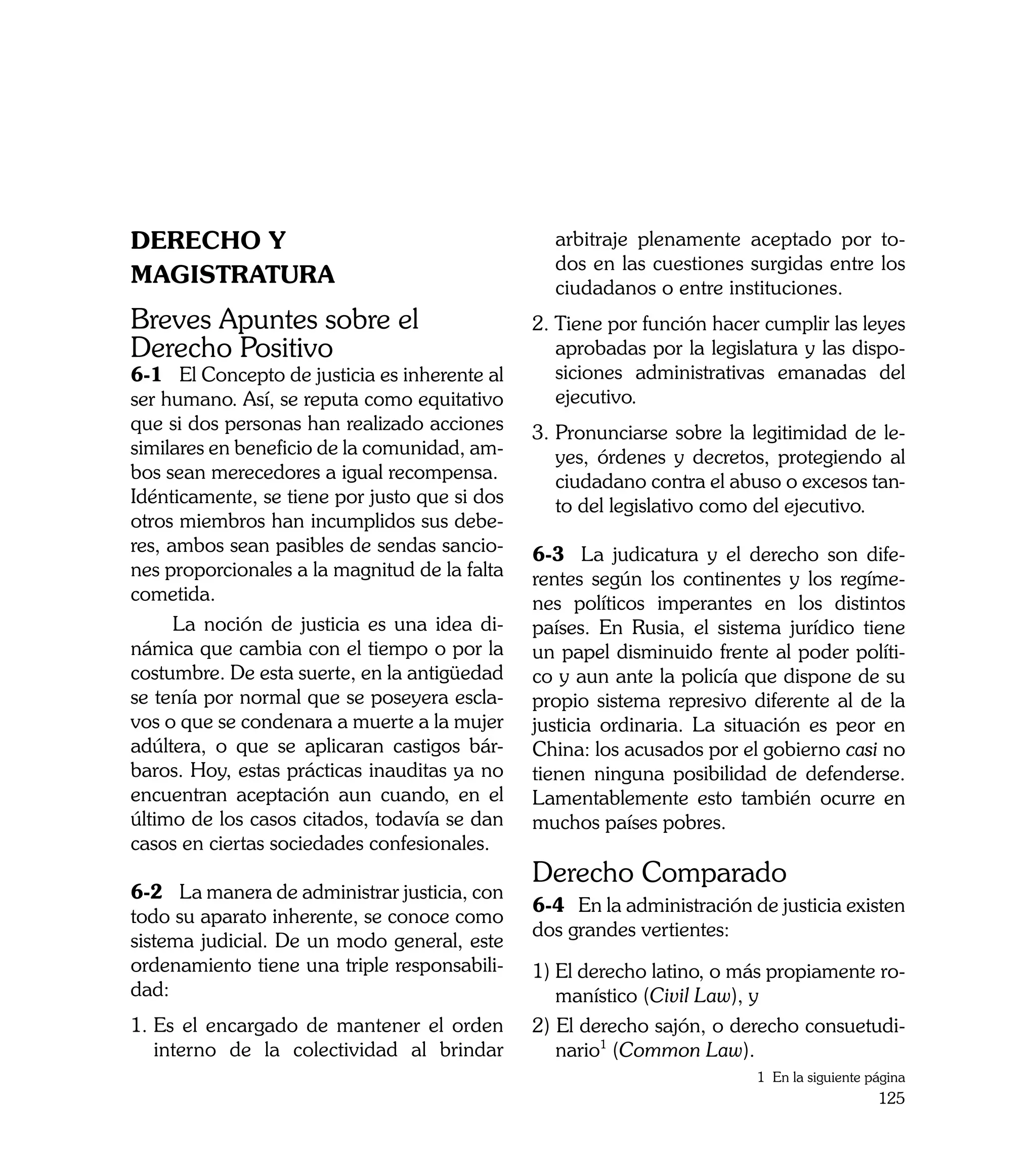 DERECHO Y                                        arbitraje plenamente aceptado por to-
                                                 dos en las cuestiones surgidas entre los
MAGISTRATURA                                     ciudadanos o entre instituciones.
Breves Apuntes sobre el                        2. Tiene por función hacer cumplir las leyes
Derecho Positivo                                  aprobadas por la legislatura y las dispo-
6-1	 El Concepto de justicia es inherente al      siciones administrativas emanadas del
ser humano. Así, se reputa como equitativo        ejecutivo.
que si dos personas han realizado acciones     3. 	 ronunciarse sobre la legitimidad de le-
                                                  P
similares en beneficio de la comunidad, am-       yes, órdenes y decretos, protegiendo al
bos sean merecedores a igual recompensa.          ciudadano contra el abuso o excesos tan-
Idénticamente, se tiene por justo que si dos      to del legislativo como del ejecutivo.
otros miembros han incumplidos sus debe-
res, ambos sean pasibles de sendas sancio-     6-3	 La judicatura y el derecho son dife-
nes proporcionales a la magnitud de la falta   rentes según los continentes y los regíme-
cometida.                                      nes políticos imperantes en los distintos
      La noción de justicia es una idea di-    países. En Rusia, el sistema jurídico tiene
námica que cambia con el tiempo o por la       un papel disminuido frente al poder políti-
costumbre. De esta suerte, en la antigüedad    co y aun ante la policía que dispone de su
se tenía por normal que se poseyera escla-     propio sistema represivo diferente al de la
vos o que se condenara a muerte a la mujer     justicia ordinaria. La situación es peor en
adúltera, o que se aplicaran castigos bár-     China: los acusados por el gobierno casi no
baros. Hoy, estas prácticas inauditas ya no    tienen ninguna posibilidad de defenderse.
encuentran aceptación aun cuando, en el        Lamentablemente esto también ocurre en
último de los casos citados, todavía se dan    muchos países pobres.
casos en ciertas sociedades confesionales.
                                               Derecho Comparado
6-2	 La manera de administrar justicia, con
                                               6-4 En la administración de justicia existen
todo su aparato inherente, se conoce como
                                               dos grandes vertientes:
sistema judicial. De un modo general, este
ordenamiento tiene una triple responsabili-    1) El derecho latino, o más propiamente ro-
dad:                                              manístico (Civil Law), y
1.	Es el encargado de mantener el orden        2) El derecho sajón, o derecho consuetudi-
   interno de la colectividad al brindar          nario1 (Common Law).
                                                                         1 En la siguiente página
                                                                                            125
 