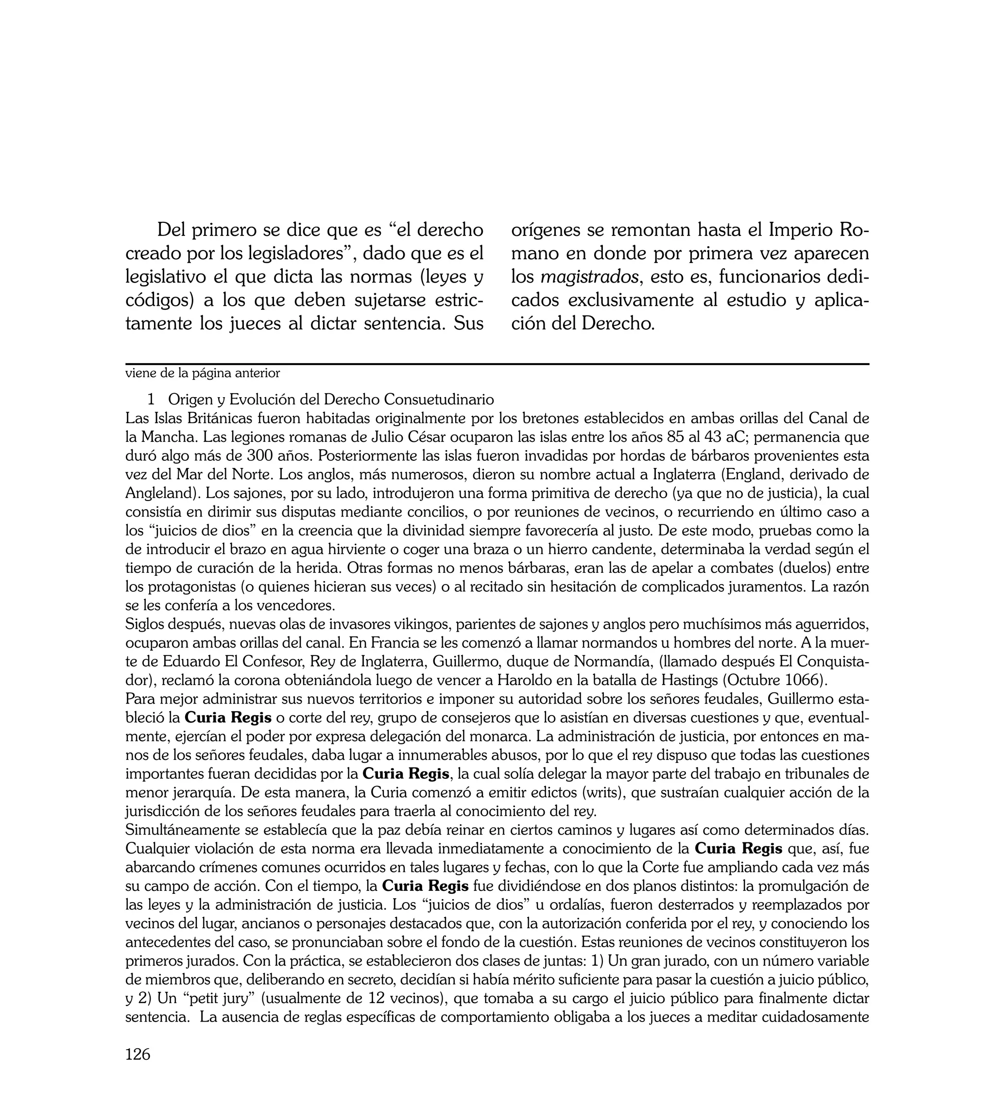 Del primero se dice que es “el derecho                  orígenes se remontan hasta el Imperio Ro-
creado por los legisladores”, dado que es el                mano en donde por primera vez aparecen
legislativo el que dicta las normas (leyes y                los magistrados, esto es, funcionarios dedi-
códigos) a los que deben sujetarse estric-                  cados exclusivamente al estudio y aplica-
tamente los jueces al dictar sentencia. Sus                 ción del Derecho.

viene de la página anterior
    1 Origen y Evolución del Derecho Consuetudinario
Las Islas Británicas fueron habitadas originalmente por los bretones establecidos en ambas orillas del Canal de
la Mancha. Las legiones romanas de Julio César ocuparon las islas entre los años 85 al 43 aC; permanencia que
duró algo más de 300 años. Posteriormente las islas fueron invadidas por hordas de bárbaros provenientes esta
vez del Mar del Norte. Los anglos, más numerosos, dieron su nombre actual a Inglaterra (England, derivado de
Angleland). Los sajones, por su lado, introdujeron una forma primitiva de derecho (ya que no de justicia), la cual
consistía en dirimir sus disputas mediante concilios, o por reuniones de vecinos, o recurriendo en último caso a
los “juicios de dios” en la creencia que la divinidad siempre favorecería al justo. De este modo, pruebas como la
de introducir el brazo en agua hirviente o coger una braza o un hierro candente, determinaba la verdad según el
tiempo de curación de la herida. Otras formas no menos bárbaras, eran las de apelar a combates (duelos) entre
los protagonistas (o quienes hicieran sus veces) o al recitado sin hesitación de complicados juramentos. La razón
se les confería a los vencedores.
Siglos después, nuevas olas de invasores vikingos, parientes de sajones y anglos pero muchísimos más aguerridos,
ocuparon ambas orillas del canal. En Francia se les comenzó a llamar normandos u hombres del norte. A la muer-
te de Eduardo El Confesor, Rey de Inglaterra, Guillermo, duque de Normandía, (llamado después El Conquista-
dor), reclamó la corona obteniándola luego de vencer a Haroldo en la batalla de Hastings (Octubre 1066).
Para mejor administrar sus nuevos territorios e imponer su autoridad sobre los señores feudales, Guillermo esta-
bleció la Curia Regis o corte del rey, grupo de consejeros que lo asistían en diversas cuestiones y que, eventual-
mente, ejercían el poder por expresa delegación del monarca. La administración de justicia, por entonces en ma-
nos de los señores feudales, daba lugar a innumerables abusos, por lo que el rey dispuso que todas las cuestiones
importantes fueran decididas por la Curia Regis, la cual solía delegar la mayor parte del trabajo en tribunales de
menor jerarquía. De esta manera, la Curia comenzó a emitir edictos (writs), que sustraían cualquier acción de la
jurisdicción de los señores feudales para traerla al conocimiento del rey.
Simultáneamente se establecía que la paz debía reinar en ciertos caminos y lugares así como determinados días.
Cualquier violación de esta norma era llevada inmediatamente a conocimiento de la Curia Regis que, así, fue
abarcando crímenes comunes ocurridos en tales lugares y fechas, con lo que la Corte fue ampliando cada vez más
su campo de acción. Con el tiempo, la Curia Regis fue dividiéndose en dos planos distintos: la promulgación de
las leyes y la administración de justicia. Los “juicios de dios” u ordalías, fueron desterrados y reemplazados por
vecinos del lugar, ancianos o personajes destacados que, con la autorización conferida por el rey, y conociendo los
antecedentes del caso, se pronunciaban sobre el fondo de la cuestión. Estas reuniones de vecinos constituyeron los
primeros jurados. Con la práctica, se establecieron dos clases de juntas: 1) Un gran jurado, con un número variable
de miembros que, deliberando en secreto, decidían si había mérito suficiente para pasar la cuestión a juicio público,
y 2) Un “petit jury” (usualmente de 12 vecinos), que tomaba a su cargo el juicio público para finalmente dictar
sentencia. La ausencia de reglas específicas de comportamiento obligaba a los jueces a meditar cuidadosamente

126
 