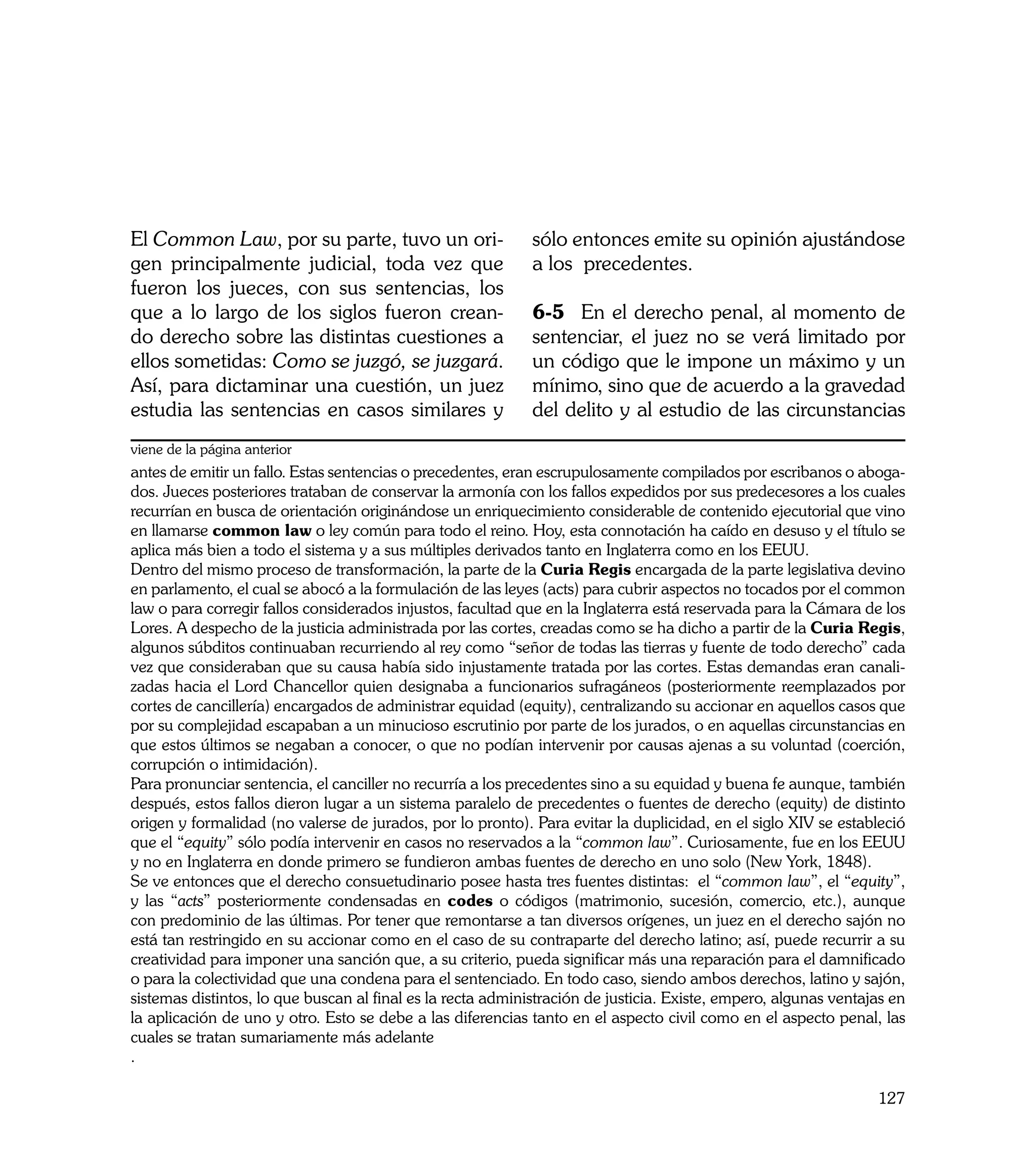 El Common Law, por su parte, tuvo un ori-                    sólo entonces emite su opinión ajustándose
gen principalmente judicial, toda vez que                    a los precedentes.
fueron los jueces, con sus sentencias, los
que a lo largo de los siglos fueron crean-                   6-5	 En el derecho penal, al momento de
do derecho sobre las distintas cuestiones a                  sentenciar, el juez no se verá limitado por
ellos sometidas: Como se juzgó, se juzgará.                  un código que le impone un máximo y un
Así, para dictaminar una cuestión, un juez                   mínimo, sino que de acuerdo a la gravedad
estudia las sentencias en casos similares y                  del delito y al estudio de las circunstancias
viene de la página anterior
antes de emitir un fallo. Estas sentencias o precedentes, eran escrupulosamente compilados por escribanos o aboga-
dos. Jueces posteriores trataban de conservar la armonía con los fallos expedidos por sus predecesores a los cuales
recurrían en busca de orientación originándose un enriquecimiento considerable de contenido ejecutorial que vino
en llamarse common law o ley común para todo el reino. Hoy, esta connotación ha caído en desuso y el título se
aplica más bien a todo el sistema y a sus múltiples derivados tanto en Inglaterra como en los EEUU.
Dentro del mismo proceso de transformación, la parte de la Curia Regis encargada de la parte legislativa devino
en parlamento, el cual se abocó a la formulación de las leyes (acts) para cubrir aspectos no tocados por el common
law o para corregir fallos considerados injustos, facultad que en la Inglaterra está reservada para la Cámara de los
Lores. A despecho de la justicia administrada por las cortes, creadas como se ha dicho a partir de la Curia Regis,
algunos súbditos continuaban recurriendo al rey como “señor de todas las tierras y fuente de todo derecho” cada
vez que consideraban que su causa había sido injustamente tratada por las cortes. Estas demandas eran canali-
zadas hacia el Lord Chancellor quien designaba a funcionarios sufragáneos (posteriormente reemplazados por
cortes de cancillería) encargados de administrar equidad (equity), centralizando su accionar en aquellos casos que
por su complejidad escapaban a un minucioso escrutinio por parte de los jurados, o en aquellas circunstancias en
que estos últimos se negaban a conocer, o que no podían intervenir por causas ajenas a su voluntad (coerción,
corrupción o intimidación).
Para pronunciar sentencia, el canciller no recurría a los precedentes sino a su equidad y buena fe aunque, también
después, estos fallos dieron lugar a un sistema paralelo de precedentes o fuentes de derecho (equity) de distinto
origen y formalidad (no valerse de jurados, por lo pronto). Para evitar la duplicidad, en el siglo XIV se estableció
que el “equity” sólo podía intervenir en casos no reservados a la “common law”. Curiosamente, fue en los EEUU
y no en Inglaterra en donde primero se fundieron ambas fuentes de derecho en uno solo (New York, 1848).
Se ve entonces que el derecho consuetudinario posee hasta tres fuentes distintas: el “common law”, el “equity”,
y las “acts” posteriormente condensadas en codes o códigos (matrimonio, sucesión, comercio, etc.), aunque
con predominio de las últimas. Por tener que remontarse a tan diversos orígenes, un juez en el derecho sajón no
está tan restringido en su accionar como en el caso de su contraparte del derecho latino; así, puede recurrir a su
creatividad para imponer una sanción que, a su criterio, pueda significar más una reparación para el damnificado
o para la colectividad que una condena para el sentenciado. En todo caso, siendo ambos derechos, latino y sajón,
sistemas distintos, lo que buscan al final es la recta administración de justicia. Existe, empero, algunas ventajas en
la aplicación de uno y otro. Esto se debe a las diferencias tanto en el aspecto civil como en el aspecto penal, las
cuales se tratan sumariamente más adelante
.

                                                                                                                 127
 