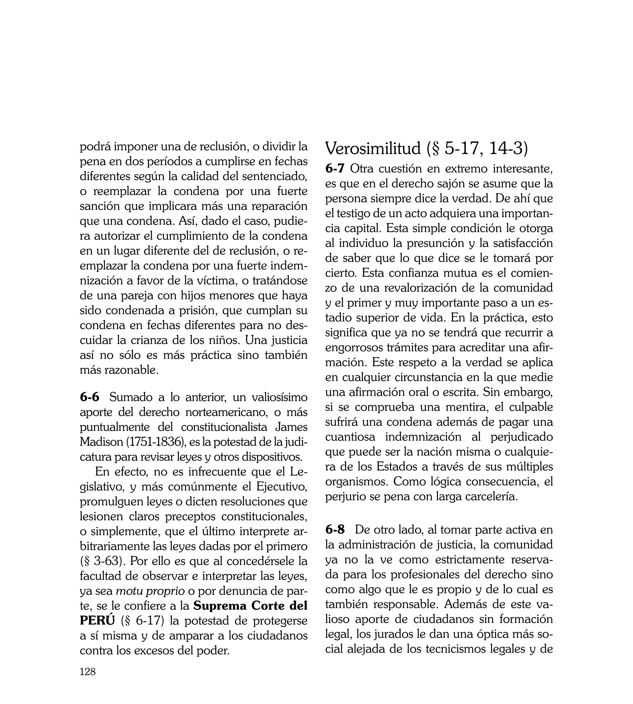 podrá imponer una de reclusión, o dividir la      Verosimilitud (§ 5-17, 14-3)
pena en dos períodos a cumplirse en fechas
                                                  6-7 Otra cuestión en extremo interesante,
diferentes según la calidad del sentenciado,
                                                  es que en el derecho sajón se asume que la
o reemplazar la condena por una fuerte
                                                  persona siempre dice la verdad. De ahí que
sanción que implicara más una reparación
                                                  el testigo de un acto adquiera una importan-
que una condena. Así, dado el caso, pudie-
                                                  cia capital. Esta simple condición le otorga
ra autorizar el cumplimiento de la condena
                                                  al individuo la presunción y la satisfacción
en un lugar diferente del de reclusión, o re-
                                                  de saber que lo que dice se le tomará por
emplazar la condena por una fuerte indem-
                                                  cierto. Esta confianza mutua es el comien-
nización a favor de la víctima, o tratándose
                                                  zo de una revalorización de la comunidad
de una pareja con hijos menores que haya
                                                  y el primer y muy importante paso a un es-
sido condenada a prisión, que cumplan su
                                                  tadio superior de vida. En la práctica, esto
condena en fechas diferentes para no des-
                                                  significa que ya no se tendrá que recurrir a
cuidar la crianza de los niños. Una justicia
                                                  engorrosos trámites para acreditar una afir-
así no sólo es más práctica sino también
                                                  mación. Este respeto a la verdad se aplica
más razonable.
                                                  en cualquier circunstancia en la que medie
6-6	 Sumado a lo anterior, un valiosísimo         una afirmación oral o escrita. Sin embargo,
aporte del derecho norteamericano, o más          si se comprueba una mentira, el culpable
puntualmente del constitucionalista James         sufrirá una condena además de pagar una
Madison (1751-1836), es la potestad de la judi-   cuantiosa indemnización al perjudicado
catura para revisar leyes y otros dispositivos.   que puede ser la nación misma o cualquie-
    En efecto, no es infrecuente que el Le-       ra de los Estados a través de sus múltiples
gislativo, y más comúnmente el Ejecutivo,         organismos. Como lógica consecuencia, el
promulguen leyes o dicten resoluciones que        perjurio se pena con larga carcelería.
lesionen claros preceptos constitucionales,
o simplemente, que el último interprete ar-       6-8	 De otro lado, al tomar parte activa en
bitrariamente las leyes dadas por el primero      la administración de justicia, la comunidad
(§ 3-63). Por ello es que al concedérsele la      ya no la ve como estrictamente reserva-
facultad de observar e interpretar las leyes,     da para los profesionales del derecho sino
ya sea motu proprio o por denuncia de par-        como algo que le es propio y de lo cual es
te, se le confiere a la Suprema Corte del         también responsable. Además de este va-
PERÚ (§ 6-17) la potestad de protegerse           lioso aporte de ciudadanos sin formación
a sí misma y de amparar a los ciudadanos          legal, los jurados le dan una óptica más so-
contra los excesos del poder.                     cial alejada de los tecnicismos legales y de
128
 