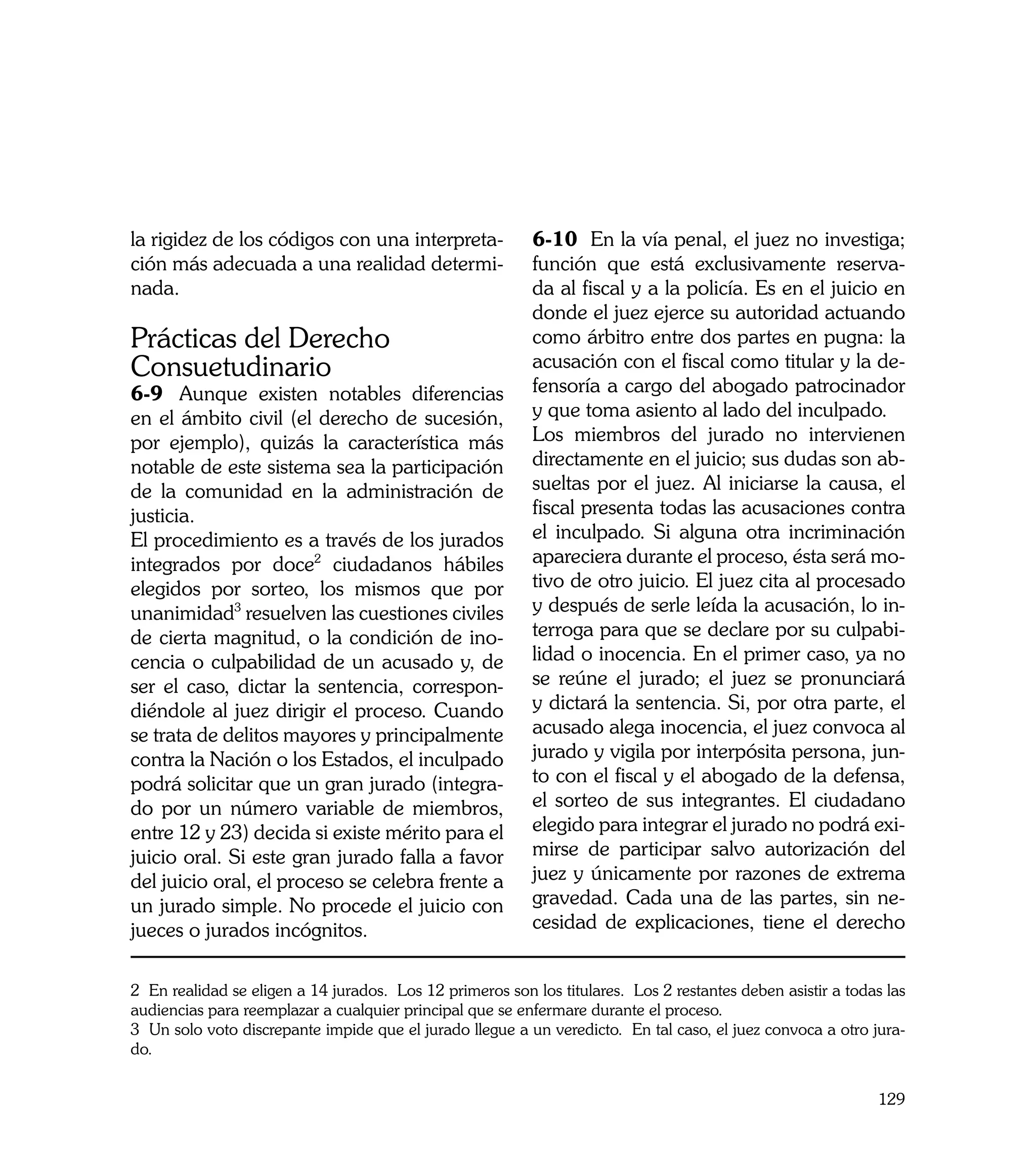 la rigidez de los códigos con una interpreta-              6-10 En la vía penal, el juez no investiga;
ción más adecuada a una realidad determi-                  función que está exclusivamente reserva-
nada.                                                      da al fiscal y a la policía. Es en el juicio en
                                                           donde el juez ejerce su autoridad actuando
Prácticas del Derecho                                      como árbitro entre dos partes en pugna: la
Consuetudinario                                            acusación con el fiscal como titular y la de-
6-9	 Aunque existen notables diferencias                   fensoría a cargo del abogado patrocinador
en el ámbito civil (el derecho de sucesión,                y que toma asiento al lado del inculpado.
por ejemplo), quizás la característica más                 Los miembros del jurado no intervienen
notable de este sistema sea la participación               directamente en el juicio; sus dudas son ab-
de la comunidad en la administración de                    sueltas por el juez. Al iniciarse la causa, el
justicia.                                                  fiscal presenta todas las acusaciones contra
El procedimiento es a través de los jurados                el inculpado. Si alguna otra incriminación
integrados por doce2 ciudadanos hábiles                    apareciera durante el proceso, ésta será mo-
elegidos por sorteo, los mismos que por                    tivo de otro juicio. El juez cita al procesado
unanimidad3 resuelven las cuestiones civiles               y después de serle leída la acusación, lo in-
de cierta magnitud, o la condición de ino-                 terroga para que se declare por su culpabi-
cencia o culpabilidad de un acusado y, de                  lidad o inocencia. En el primer caso, ya no
ser el caso, dictar la sentencia, correspon-               se reúne el jurado; el juez se pronunciará
diéndole al juez dirigir el proceso. Cuando                y dictará la sentencia. Si, por otra parte, el
se trata de delitos mayores y principalmente               acusado alega inocencia, el juez convoca al
contra la Nación o los Estados, el inculpado               jurado y vigila por interpósita persona, jun-
podrá solicitar que un gran jurado (integra-               to con el fiscal y el abogado de la defensa,
do por un número variable de miembros,                     el sorteo de sus integrantes. El ciudadano
entre 12 y 23) decida si existe mérito para el             elegido para integrar el jurado no podrá exi-
juicio oral. Si este gran jurado falla a favor             mirse de participar salvo autorización del
del juicio oral, el proceso se celebra frente a            juez y únicamente por razones de extrema
un jurado simple. No procede el juicio con                 gravedad. Cada una de las partes, sin ne-
jueces o jurados incógnitos.                               cesidad de explicaciones, tiene el derecho


2 En realidad se eligen a 14 jurados. Los 12 primeros son los titulares. Los 2 restantes deben asistir a todas las
audiencias para reemplazar a cualquier principal que se enfermare durante el proceso.
3 Un solo voto discrepante impide que el jurado llegue a un veredicto. En tal caso, el juez convoca a otro jura-
do.


                                                                                                              129
 