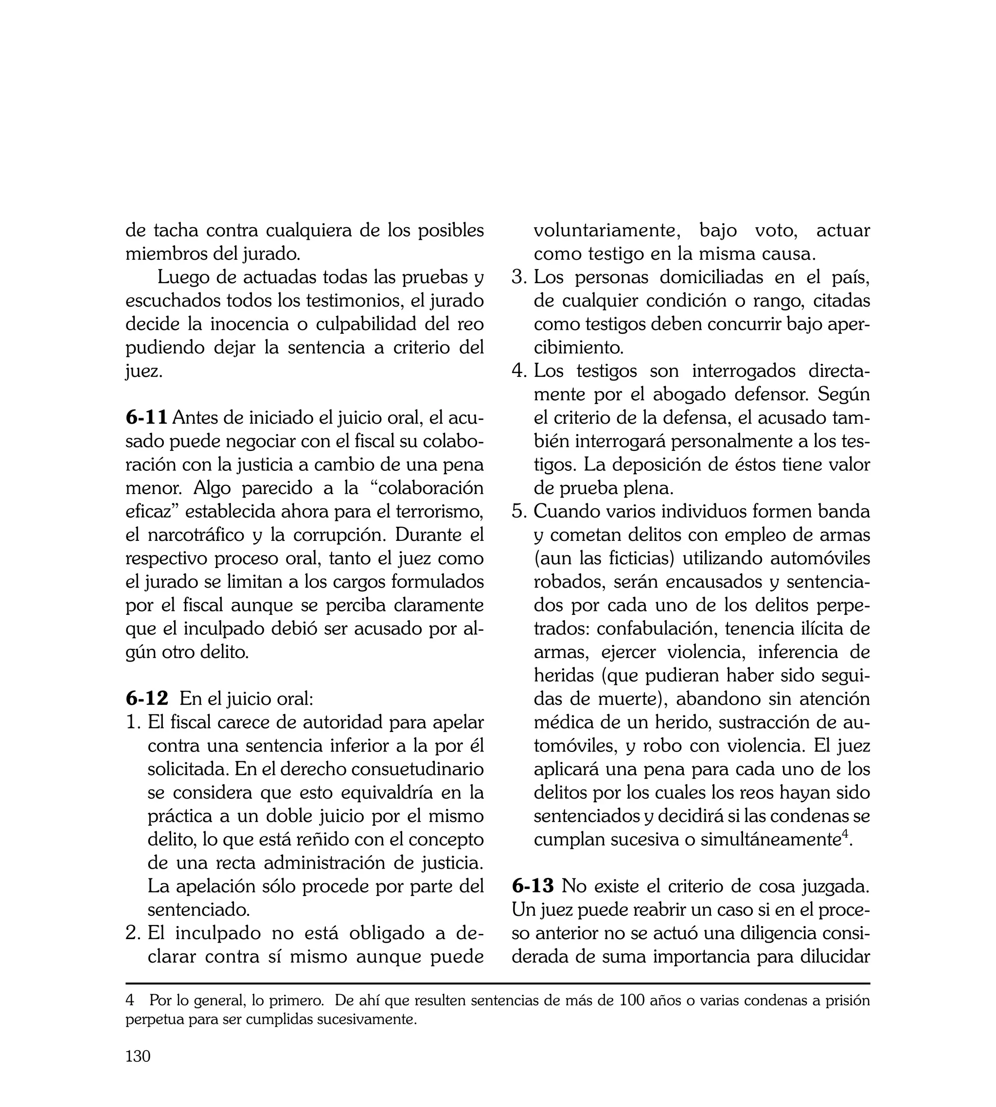 de tacha contra cualquiera de los posibles                voluntariamente, bajo voto, actuar
miembros del jurado.                                      como testigo en la misma causa.
    Luego de actuadas todas las pruebas y              3.	Los personas domiciliadas en el país,
escuchados todos los testimonios, el jurado               de cualquier condición o rango, citadas
decide la inocencia o culpabilidad del reo                como testigos deben concurrir bajo aper-
pudiendo dejar la sentencia a criterio del                cibimiento.
juez.                                                  4.	Los testigos son interrogados directa-
                                                          mente por el abogado defensor. Según
6-11	Antes de iniciado el juicio oral, el acu-            el criterio de la defensa, el acusado tam-
sado puede negociar con el fiscal su colabo-              bién interrogará personalmente a los tes-
ración con la justicia a cambio de una pena               tigos. La deposición de éstos tiene valor
menor. Algo parecido a la “colaboración                   de prueba plena.
eficaz” establecida ahora para el terrorismo,          5. Cuando varios individuos formen banda
el narcotráfico y la corrupción. Durante el               y cometan delitos con empleo de armas
respectivo proceso oral, tanto el juez como               (aun las ficticias) utilizando automóviles
el jurado se limitan a los cargos formulados              robados, serán encausados y sentencia-
por el fiscal aunque se perciba claramente                dos por cada uno de los delitos perpe-
que el inculpado debió ser acusado por al-                trados: confabulación, tenencia ilícita de
gún otro delito.                                          armas, ejercer violencia, inferencia de
                                                          heridas (que pudieran haber sido segui-
6-12 En el juicio oral:                                   das de muerte), abandono sin atención
1. El fiscal carece de autoridad para apelar              médica de un herido, sustracción de au-
   contra una sentencia inferior a la por él              tomóviles, y robo con violencia. El juez
   solicitada. En el derecho consuetudinario              aplicará una pena para cada uno de los
   se considera que esto equivaldría en la                delitos por los cuales los reos hayan sido
   práctica a un doble juicio por el mismo                sentenciados y decidirá si las condenas se
   delito, lo que está reñido con el concepto             cumplan sucesiva o simultáneamente4.
   de una recta administración de justicia.
   La apelación sólo procede por parte del             6-13 No existe el criterio de cosa juzgada.
   sentenciado.                                        Un juez puede reabrir un caso si en el proce-
2.	El inculpado no está obligado a de-                 so anterior no se actuó una diligencia consi-
   clarar contra sí mismo aunque puede                 derada de suma importancia para dilucidar

4 Por lo general, lo primero. De ahí que resulten sentencias de más de 100 años o varias condenas a prisión
perpetua para ser cumplidas sucesivamente.

130
 