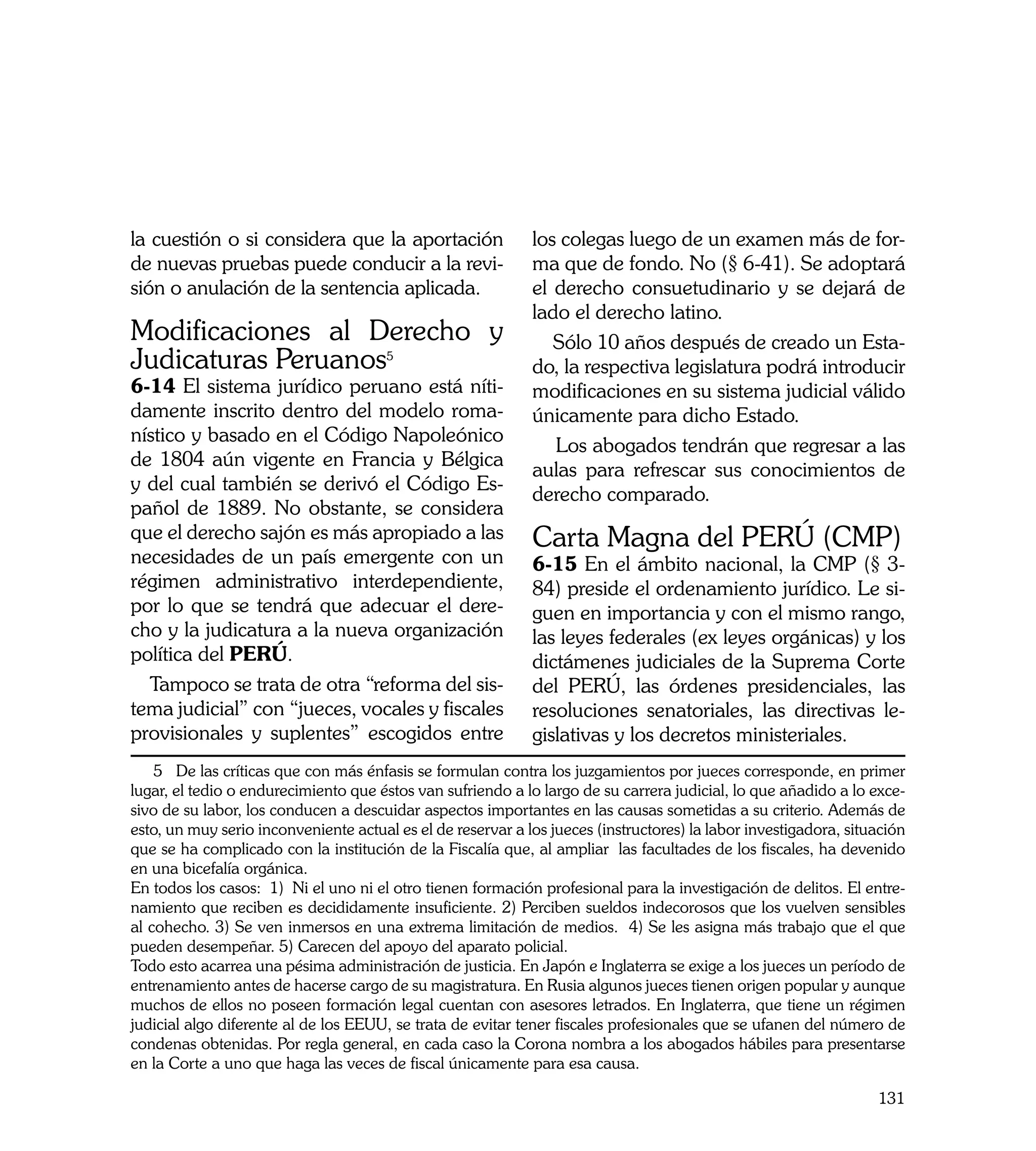 la cuestión o si considera que la aportación                 los colegas luego de un examen más de for-
de nuevas pruebas puede conducir a la revi-                  ma que de fondo. No (§ 6-41). Se adoptará
sión o anulación de la sentencia aplicada.                   el derecho consuetudinario y se dejará de
                                                             lado el derecho latino.
Modificaciones al Derecho y                                     Sólo 10 años después de creado un Esta-
Judicaturas Peruanos5	                                       do, la respectiva legislatura podrá introducir
6-14 El sistema jurídico peruano está níti-                  modificaciones en su sistema judicial válido
damente inscrito dentro del modelo roma-                     únicamente para dicho Estado.
nístico y basado en el Código Napoleónico
                                                                Los abogados tendrán que regresar a las
de 1804 aún vigente en Francia y Bélgica
                                                             aulas para refrescar sus conocimientos de
y del cual también se derivó el Código Es-
                                                             derecho comparado.
pañol de 1889. No obstante, se considera
que el derecho sajón es más apropiado a las                  Carta Magna del PERÚ (CMP)
necesidades de un país emergente con un                      6-15 En el ámbito nacional, la CMP (§ 3-
régimen administrativo interdependiente,                     84) preside el ordenamiento jurídico. Le si-
por lo que se tendrá que adecuar el dere-                    guen en importancia y con el mismo rango,
cho y la judicatura a la nueva organización                  las leyes federales (ex leyes orgánicas) y los
política del PERÚ.                                           dictámenes judiciales de la Suprema Corte
  Tampoco se trata de otra “reforma del sis-                 del PERÚ, las órdenes presidenciales, las
tema judicial” con “jueces, vocales y fiscales               resoluciones senatoriales, las directivas le-
provisionales y suplentes” escogidos entre                   gislativas y los decretos ministeriales.
    5 De las críticas que con más énfasis se formulan contra los juzgamientos por jueces corresponde, en primer
lugar, el tedio o endurecimiento que éstos van sufriendo a lo largo de su carrera judicial, lo que añadido a lo exce-
sivo de su labor, los conducen a descuidar aspectos importantes en las causas sometidas a su criterio. Además de
esto, un muy serio inconveniente actual es el de reservar a los jueces (instructores) la labor investigadora, situación
que se ha complicado con la institución de la Fiscalía que, al ampliar las facultades de los fiscales, ha devenido
en una bicefalía orgánica.
En todos los casos: 1) Ni el uno ni el otro tienen formación profesional para la investigación de delitos. El entre-
namiento que reciben es decididamente insuficiente. 2) Perciben sueldos indecorosos que los vuelven sensibles
al cohecho. 3) Se ven inmersos en una extrema limitación de medios. 4) Se les asigna más trabajo que el que
pueden desempeñar. 5) Carecen del apoyo del aparato policial.
Todo esto acarrea una pésima administración de justicia. En Japón e Inglaterra se exige a los jueces un período de
entrenamiento antes de hacerse cargo de su magistratura. En Rusia algunos jueces tienen origen popular y aunque
muchos de ellos no poseen formación legal cuentan con asesores letrados. En Inglaterra, que tiene un régimen
judicial algo diferente al de los EEUU, se trata de evitar tener fiscales profesionales que se ufanen del número de
condenas obtenidas. Por regla general, en cada caso la Corona nombra a los abogados hábiles para presentarse
en la Corte a uno que haga las veces de fiscal únicamente para esa causa.

                                                                                                                  131
 